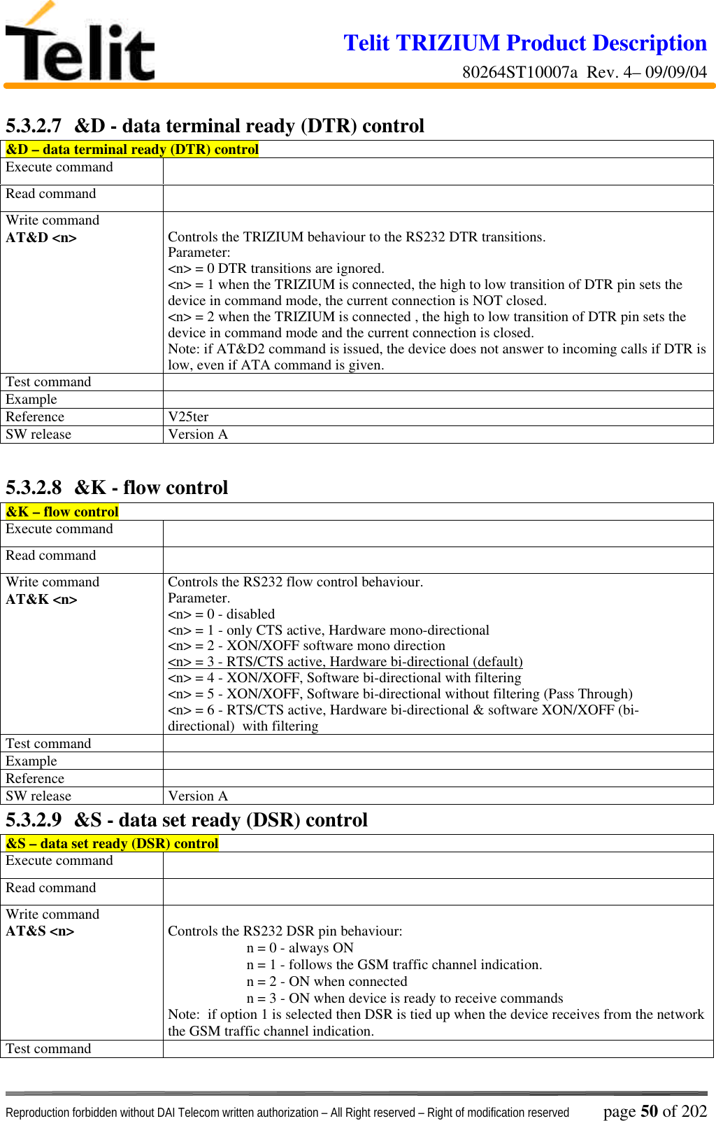 Telit TRIZIUM Product Description80264ST10007a  Rev. 4– 09/09/04Reproduction forbidden without DAI Telecom written authorization – All Right reserved – Right of modification reserved page 50 of 2025.3.2.7  &amp;D - data terminal ready (DTR) control&amp;D – data terminal ready (DTR) controlExecute commandRead commandWrite commandAT&amp;D &lt;n&gt; Controls the TRIZIUM behaviour to the RS232 DTR transitions.Parameter:&lt;n&gt; = 0 DTR transitions are ignored.&lt;n&gt; = 1 when the TRIZIUM is connected, the high to low transition of DTR pin sets thedevice in command mode, the current connection is NOT closed.&lt;n&gt; = 2 when the TRIZIUM is connected , the high to low transition of DTR pin sets thedevice in command mode and the current connection is closed.Note: if AT&amp;D2 command is issued, the device does not answer to incoming calls if DTR islow, even if ATA command is given.Test commandExampleReference V25terSW release Version A5.3.2.8  &amp;K - flow control&amp;K – flow controlExecute commandRead commandWrite commandAT&amp;K &lt;n&gt; Controls the RS232 flow control behaviour.Parameter.&lt;n&gt; = 0 - disabled&lt;n&gt; = 1 - only CTS active, Hardware mono-directional&lt;n&gt; = 2 - XON/XOFF software mono direction&lt;n&gt; = 3 - RTS/CTS active, Hardware bi-directional (default)&lt;n&gt; = 4 - XON/XOFF, Software bi-directional with filtering&lt;n&gt; = 5 - XON/XOFF, Software bi-directional without filtering (Pass Through)&lt;n&gt; = 6 - RTS/CTS active, Hardware bi-directional &amp; software XON/XOFF (bi-directional)  with filteringTest commandExampleReferenceSW release Version A5.3.2.9  &amp;S - data set ready (DSR) control&amp;S – data set ready (DSR) controlExecute commandRead commandWrite commandAT&amp;S &lt;n&gt; Controls the RS232 DSR pin behaviour:n = 0 - always ONn = 1 - follows the GSM traffic channel indication.n = 2 - ON when connectedn = 3 - ON when device is ready to receive commandsNote:  if option 1 is selected then DSR is tied up when the device receives from the networkthe GSM traffic channel indication.Test command