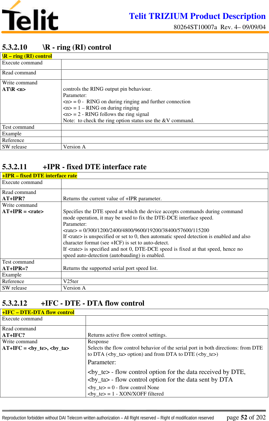 Telit TRIZIUM Product Description80264ST10007a  Rev. 4– 09/09/04Reproduction forbidden without DAI Telecom written authorization – All Right reserved – Right of modification reserved page 52 of 2025.3.2.10  \R - ring (RI) control\R – ring (RI) controlExecute commandRead commandWrite commandAT\R &lt;n&gt; controls the RING output pin behaviour.Parameter:&lt;n&gt; = 0 -  RING on during ringing and further connection&lt;n&gt; = 1 – RING on during ringing&lt;n&gt; = 2 - RING follows the ring signalNote:  to check the ring option status use the &amp;V command.Test commandExampleReferenceSW release Version A5.3.2.11  +IPR - fixed DTE interface rate+IPR – fixed DTE interface rateExecute commandRead commandAT+IPR? Returns the current value of +IPR parameter.Write commandAT+IPR = &lt;rate&gt; Specifies the DTE speed at which the device accepts commands during commandmode operation, it may be used to fix the DTE-DCE interface speed.Parameter:&lt;rate&gt; = 0/300/1200/2400/4800/9600/19200/38400/57600/115200If &lt;rate&gt; is unspecified or set to 0, then automatic speed detection is enabled and alsocharacter format (see +ICF) is set to auto-detect.If &lt;rate&gt; is specified and not 0, DTE-DCE speed is fixed at that speed, hence nospeed auto-detection (autobauding) is enabled.Test commandAT+IPR=? Returns the supported serial port speed list.ExampleReference V25terSW release Version A5.3.2.12 +IFC - DTE - DTA flow control+IFC – DTE-DTA flow controlExecute commandRead commandAT+IFC? Returns active flow control settings.Write commandAT+IFC = &lt;by_te&gt;, &lt;by_ta&gt; ResponseSelects the flow control behavior of the serial port in both directions: from DTEto DTA (&lt;by_ta&gt; option) and from DTA to DTE (&lt;by_te&gt;)Parameter:&lt;by_te&gt; - flow control option for the data received by DTE,&lt;by_ta&gt; - flow control option for the data sent by DTA&lt;by_te&gt; = 0 - flow control None&lt;by_te&gt; = 1 - XON/XOFF filtered