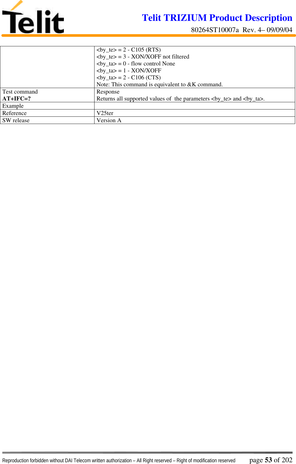 Telit TRIZIUM Product Description80264ST10007a  Rev. 4– 09/09/04Reproduction forbidden without DAI Telecom written authorization – All Right reserved – Right of modification reserved page 53 of 202&lt;by_te&gt; = 2 - C105 (RTS)&lt;by_te&gt; = 3 - XON/XOFF not filtered&lt;by_ta&gt; = 0 - flow control None&lt;by_ta&gt; = 1 - XON/XOFF&lt;by_ta&gt; = 2 - C106 (CTS)Note: This command is equivalent to &amp;K command.Test commandAT+IFC=? ResponseReturns all supported values of  the parameters &lt;by_te&gt; and &lt;by_ta&gt;.ExampleReference V25terSW release Version A