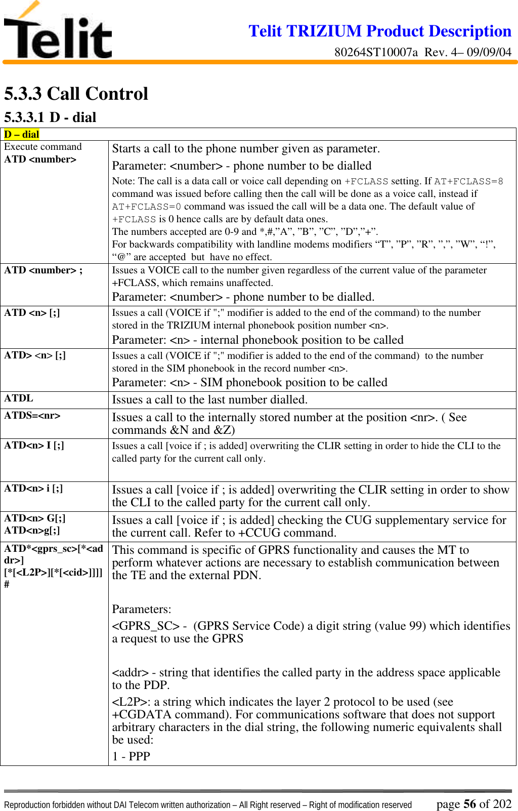 Telit TRIZIUM Product Description80264ST10007a  Rev. 4– 09/09/04Reproduction forbidden without DAI Telecom written authorization – All Right reserved – Right of modification reserved page 56 of 2025.3.3  Call Control5.3.3.1 D - dialD – dialExecute commandATD &lt;number&gt; Starts a call to the phone number given as parameter.Parameter: &lt;number&gt; - phone number to be dialledNote: The call is a data call or voice call depending on +FCLASS setting. If AT+FCLASS=8command was issued before calling then the call will be done as a voice call, instead ifAT+FCLASS=0 command was issued the call will be a data one. The default value of+FCLASS is 0 hence calls are by default data ones.The numbers accepted are 0-9 and *,#,”A”, ”B”, ”C”, ”D”,”+”.For backwards compatibility with landline modems modifiers “T”, ”P”, ”R”, ”,”, ”W”, “!”,“@” are accepted  but  have no effect.ATD &lt;number&gt; ; Issues a VOICE call to the number given regardless of the current value of the parameter+FCLASS, which remains unaffected.Parameter: &lt;number&gt; - phone number to be dialled.ATD &lt;n&gt; [;] Issues a call (VOICE if &quot;;&quot; modifier is added to the end of the command) to the numberstored in the TRIZIUM internal phonebook position number &lt;n&gt;.Parameter: &lt;n&gt; - internal phonebook position to be calledATD&gt; &lt;n&gt; [;] Issues a call (VOICE if &quot;;&quot; modifier is added to the end of the command)  to the numberstored in the SIM phonebook in the record number &lt;n&gt;.Parameter: &lt;n&gt; - SIM phonebook position to be calledATDL Issues a call to the last number dialled.ATDS=&lt;nr&gt; Issues a call to the internally stored number at the position &lt;nr&gt;. ( Seecommands &amp;N and &amp;Z)ATD&lt;n&gt; I [;] Issues a call [voice if ; is added] overwriting the CLIR setting in order to hide the CLI to thecalled party for the current call only.ATD&lt;n&gt; i [;] Issues a call [voice if ; is added] overwriting the CLIR setting in order to showthe CLI to the called party for the current call only.ATD&lt;n&gt; G[;]ATD&lt;n&gt;g[;] Issues a call [voice if ; is added] checking the CUG supplementary service forthe current call. Refer to +CCUG command.ATD*&lt;gprs_sc&gt;[*&lt;addr&gt;][*[&lt;L2P&gt;][*[&lt;cid&gt;]]]]#This command is specific of GPRS functionality and causes the MT toperform whatever actions are necessary to establish communication betweenthe TE and the external PDN.Parameters:&lt;GPRS_SC&gt; -  (GPRS Service Code) a digit string (value 99) which identifiesa request to use the GPRS&lt;addr&gt; - string that identifies the called party in the address space applicableto the PDP.&lt;L2P&gt;: a string which indicates the layer 2 protocol to be used (see+CGDATA command). For communications software that does not supportarbitrary characters in the dial string, the following numeric equivalents shallbe used:1 - PPP