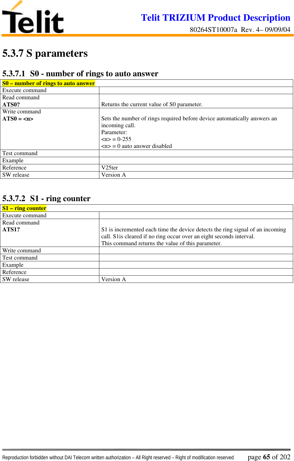 Telit TRIZIUM Product Description80264ST10007a  Rev. 4– 09/09/04Reproduction forbidden without DAI Telecom written authorization – All Right reserved – Right of modification reserved page 65 of 2025.3.7  S parameters5.3.7.1  S0 - number of rings to auto answerS0 – number of rings to auto answerExecute commandRead commandATS0? Returns the current value of S0 parameter.Write commandATS0 = &lt;n&gt; Sets the number of rings required before device automatically answers anincoming call.Parameter:&lt;n&gt; = 0-255&lt;n&gt; = 0 auto answer disabledTest commandExampleReference V25terSW release Version A5.3.7.2  S1 - ring counterS1 – ring counterExecute commandRead commandATS1? S1 is incremented each time the device detects the ring signal of an incomingcall. S1is cleared if no ring occur over an eight seconds interval.This command returns the value of this parameter.Write commandTest commandExampleReferenceSW release Version A