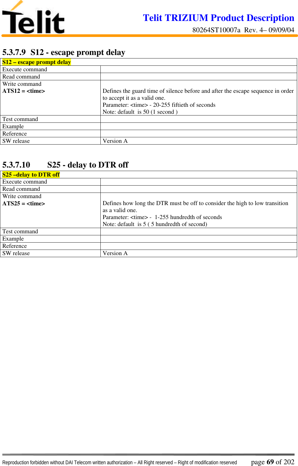 Telit TRIZIUM Product Description80264ST10007a  Rev. 4– 09/09/04Reproduction forbidden without DAI Telecom written authorization – All Right reserved – Right of modification reserved page 69 of 2025.3.7.9  S12 - escape prompt delayS12 – escape prompt delayExecute commandRead commandWrite commandATS12 = &lt;time&gt; Defines the guard time of silence before and after the escape sequence in orderto accept it as a valid one.Parameter: &lt;time&gt; - 20-255 fiftieth of secondsNote: default  is 50 (1 second )Test commandExampleReferenceSW release Version A5.3.7.10  S25 - delay to DTR offS25 –delay to DTR offExecute commandRead commandWrite commandATS25 = &lt;time&gt; Defines how long the DTR must be off to consider the high to low transitionas a valid one.Parameter: &lt;time&gt; -  1-255 hundredth of secondsNote: default  is 5 ( 5 hundredth of second)Test commandExampleReferenceSW release Version A