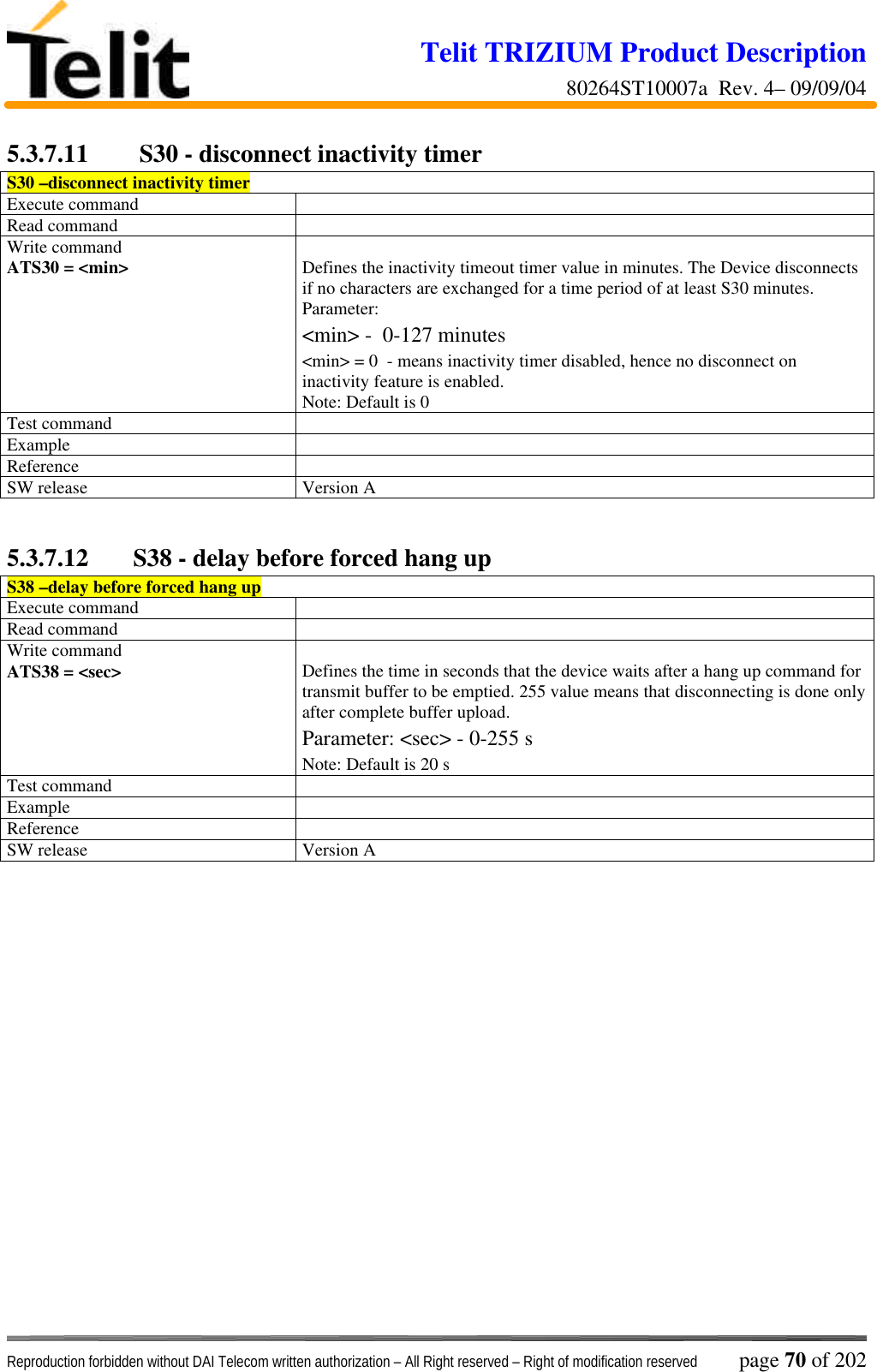 Telit TRIZIUM Product Description80264ST10007a  Rev. 4– 09/09/04Reproduction forbidden without DAI Telecom written authorization – All Right reserved – Right of modification reserved page 70 of 2025.3.7.11  S30 - disconnect inactivity timerS30 –disconnect inactivity timerExecute commandRead commandWrite commandATS30 = &lt;min&gt; Defines the inactivity timeout timer value in minutes. The Device disconnectsif no characters are exchanged for a time period of at least S30 minutes.Parameter:&lt;min&gt; -  0-127 minutes&lt;min&gt; = 0  - means inactivity timer disabled, hence no disconnect oninactivity feature is enabled.Note: Default is 0Test commandExampleReferenceSW release Version A5.3.7.12 S38 - delay before forced hang upS38 –delay before forced hang upExecute commandRead commandWrite commandATS38 = &lt;sec&gt; Defines the time in seconds that the device waits after a hang up command fortransmit buffer to be emptied. 255 value means that disconnecting is done onlyafter complete buffer upload.Parameter: &lt;sec&gt; - 0-255 sNote: Default is 20 sTest commandExampleReferenceSW release Version A