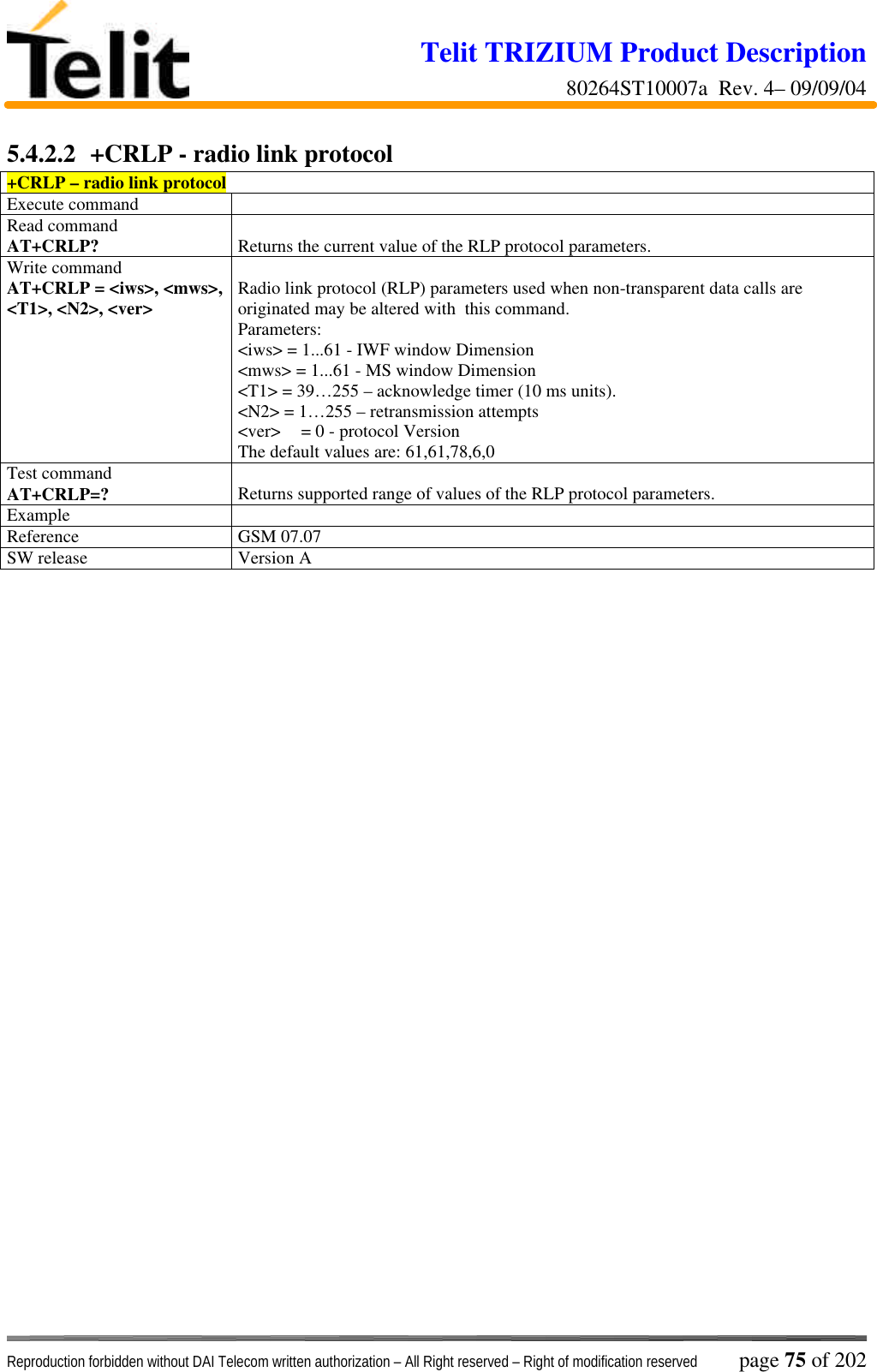 Telit TRIZIUM Product Description80264ST10007a  Rev. 4– 09/09/04Reproduction forbidden without DAI Telecom written authorization – All Right reserved – Right of modification reserved page 75 of 2025.4.2.2  +CRLP - radio link protocol+CRLP – radio link protocolExecute commandRead commandAT+CRLP? Returns the current value of the RLP protocol parameters.Write commandAT+CRLP = &lt;iws&gt;, &lt;mws&gt;,&lt;T1&gt;, &lt;N2&gt;, &lt;ver&gt; Radio link protocol (RLP) parameters used when non-transparent data calls areoriginated may be altered with  this command.Parameters:&lt;iws&gt; = 1...61 - IWF window Dimension&lt;mws&gt; = 1...61 - MS window Dimension&lt;T1&gt; = 39…255 – acknowledge timer (10 ms units).&lt;N2&gt; = 1…255 – retransmission attempts&lt;ver&gt; = 0 - protocol VersionThe default values are: 61,61,78,6,0Test commandAT+CRLP=? Returns supported range of values of the RLP protocol parameters.ExampleReference GSM 07.07SW release Version A