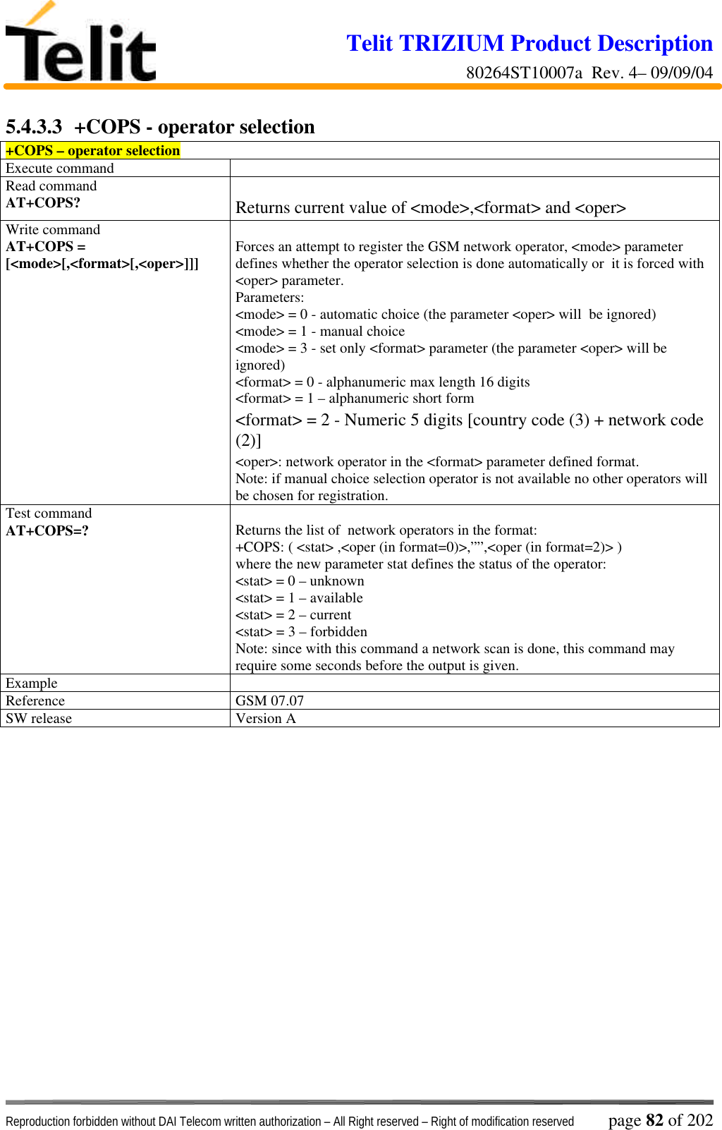 Telit TRIZIUM Product Description80264ST10007a  Rev. 4– 09/09/04Reproduction forbidden without DAI Telecom written authorization – All Right reserved – Right of modification reserved page 82 of 2025.4.3.3  +COPS - operator selection+COPS – operator selectionExecute commandRead commandAT+COPS? Returns current value of &lt;mode&gt;,&lt;format&gt; and &lt;oper&gt;Write commandAT+COPS =[&lt;mode&gt;[,&lt;format&gt;[,&lt;oper&gt;]]] Forces an attempt to register the GSM network operator, &lt;mode&gt; parameterdefines whether the operator selection is done automatically or  it is forced with&lt;oper&gt; parameter.Parameters:&lt;mode&gt; = 0 - automatic choice (the parameter &lt;oper&gt; will  be ignored)&lt;mode&gt; = 1 - manual choice&lt;mode&gt; = 3 - set only &lt;format&gt; parameter (the parameter &lt;oper&gt; will beignored)&lt;format&gt; = 0 - alphanumeric max length 16 digits&lt;format&gt; = 1 – alphanumeric short form&lt;format&gt; = 2 - Numeric 5 digits [country code (3) + network code(2)]&lt;oper&gt;: network operator in the &lt;format&gt; parameter defined format.Note: if manual choice selection operator is not available no other operators willbe chosen for registration.Test commandAT+COPS=? Returns the list of  network operators in the format:+COPS: ( &lt;stat&gt; ,&lt;oper (in format=0)&gt;,””,&lt;oper (in format=2)&gt; )where the new parameter stat defines the status of the operator:&lt;stat&gt; = 0 – unknown&lt;stat&gt; = 1 – available&lt;stat&gt; = 2 – current&lt;stat&gt; = 3 – forbiddenNote: since with this command a network scan is done, this command mayrequire some seconds before the output is given.ExampleReference GSM 07.07SW release Version A