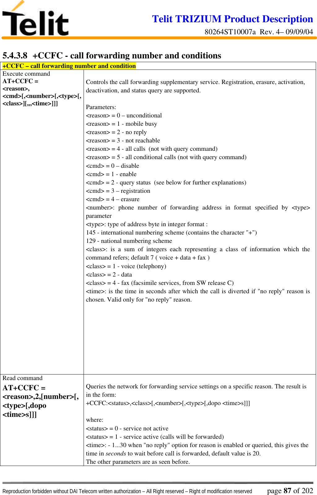 Telit TRIZIUM Product Description80264ST10007a  Rev. 4– 09/09/04Reproduction forbidden without DAI Telecom written authorization – All Right reserved – Right of modification reserved page 87 of 2025.4.3.8  +CCFC - call forwarding number and conditions+CCFC – call forwarding number and conditionExecute commandAT+CCFC =&lt;reason&gt;,&lt;cmd&gt;[,&lt;number&gt;[,&lt;type&gt;[,&lt;class&gt;][,,,&lt;time&gt;]]]Controls the call forwarding supplementary service. Registration, erasure, activation,deactivation, and status query are supported.Parameters:&lt;reason&gt; = 0 – unconditional&lt;reason&gt; = 1 - mobile busy&lt;reason&gt; = 2 - no reply&lt;reason&gt; = 3 - not reachable&lt;reason&gt; = 4 - all calls  (not with query command)&lt;reason&gt; = 5 - all conditional calls (not with query command)&lt;cmd&gt; = 0 – disable&lt;cmd&gt; = 1 - enable&lt;cmd&gt; = 2 - query status  (see below for further explanations)&lt;cmd&gt; = 3 – registration&lt;cmd&gt; = 4 – erasure&lt;number&gt;: phone number of forwarding address in format specified by &lt;type&gt;parameter&lt;type&gt;: type of address byte in integer format :145 - international numbering scheme (contains the character &quot;+&quot;)129 - national numbering scheme&lt;class&gt;: is a sum of integers each representing a class of information which thecommand refers; default 7 ( voice + data + fax )&lt;class&gt; = 1 - voice (telephony)&lt;class&gt; = 2 - data&lt;class&gt; = 4 - fax (facsimile services, from SW release C)&lt;time&gt;: is the time in seconds after which the call is diverted if &quot;no reply&quot; reason ischosen. Valid only for &quot;no reply&quot; reason.Read commandAT+CCFC =&lt;reason&gt;,2,[number&gt;[,&lt;type&gt;[,dopo&lt;time&gt;s]]]Queries the network for forwarding service settings on a specific reason. The result isin the form:+CCFC:&lt;status&gt;,&lt;class&gt;[,&lt;number&gt;[,&lt;type&gt;[,dopo &lt;time&gt;s]]]where:&lt;status&gt; = 0 - service not active&lt;status&gt; = 1 - service active (calls will be forwarded)&lt;time&gt;: - 1...30 when &quot;no reply&quot; option for reason is enabled or queried, this gives thetime in seconds to wait before call is forwarded, default value is 20.The other parameters are as seen before.