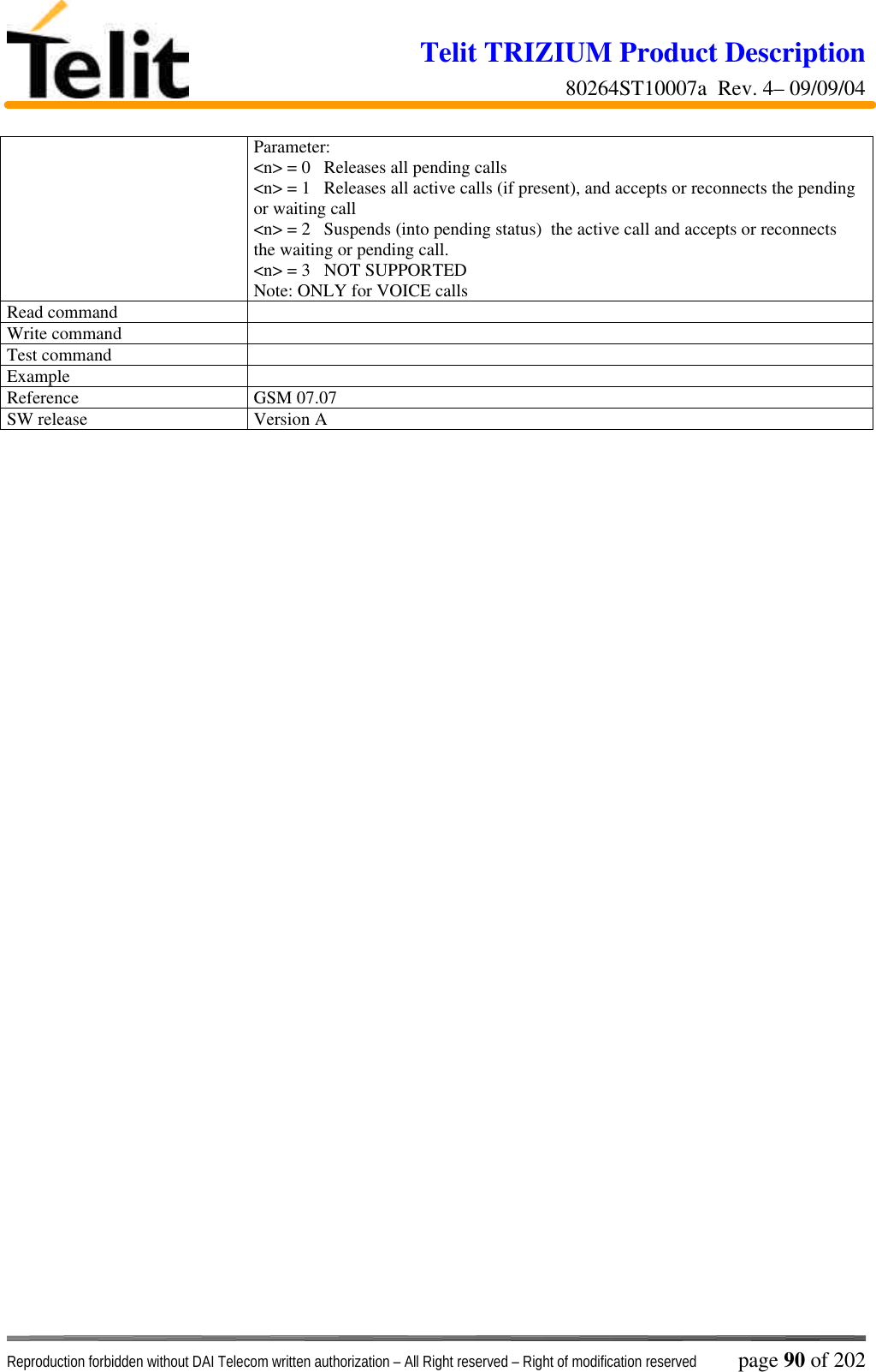 Telit TRIZIUM Product Description80264ST10007a  Rev. 4– 09/09/04Reproduction forbidden without DAI Telecom written authorization – All Right reserved – Right of modification reserved page 90 of 202Parameter:&lt;n&gt; = 0   Releases all pending calls&lt;n&gt; = 1   Releases all active calls (if present), and accepts or reconnects the pendingor waiting call&lt;n&gt; = 2   Suspends (into pending status)  the active call and accepts or reconnectsthe waiting or pending call.&lt;n&gt; = 3   NOT SUPPORTEDNote: ONLY for VOICE callsRead commandWrite commandTest commandExampleReference GSM 07.07SW release Version A