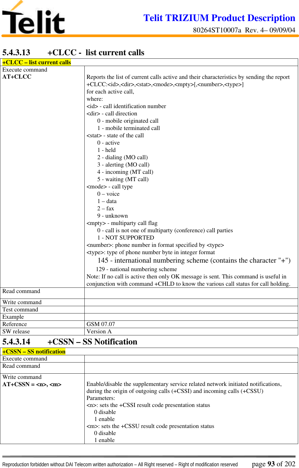 Telit TRIZIUM Product Description80264ST10007a  Rev. 4– 09/09/04Reproduction forbidden without DAI Telecom written authorization – All Right reserved – Right of modification reserved page 93 of 2025.4.3.13  +CLCC -  list current calls+CLCC – list current callsExecute commandAT+CLCC Reports the list of current calls active and their characteristics by sending the report+CLCC:&lt;id&gt;,&lt;dir&gt;,&lt;stat&gt;,&lt;mode&gt;,&lt;mpty&gt;[,&lt;number&gt;,&lt;type&gt;]for each active call,where:&lt;id&gt; - call identification number&lt;dir&gt; - call direction       0 - mobile originated call       1 - mobile terminated call&lt;stat&gt; - state of the call       0 - active       1 - held       2 - dialing (MO call)       3 - alerting (MO call)       4 - incoming (MT call)       5 - waiting (MT call)&lt;mode&gt; - call type       0 – voice       1 – data       2 – fax       9 - unknown&lt;mpty&gt; - multiparty call flag       0 - call is not one of multiparty (conference) call parties       1 - NOT SUPPORTED&lt;number&gt;: phone number in format specified by &lt;type&gt;&lt;type&gt;: type of phone number byte in integer format     145 - international numbering scheme (contains the character &quot;+&quot;)      129 - national numbering schemeNote: If no call is active then only OK message is sent. This command is useful inconjunction with command +CHLD to know the various call status for call holding.Read commandWrite commandTest commandExampleReference GSM 07.07SW release Version A5.4.3.14  +CSSN – SS Notification+CSSN – SS notificationExecute commandRead commandWrite commandAT+CSSN = &lt;n&gt;, &lt;m&gt; Enable/disable the supplementary service related network initiated notifications,during the origin of outgoing calls (+CSSI) and incoming calls (+CSSU)Parameters:&lt;n&gt;: sets the +CSSI result code presentation status     0 disable     1 enable&lt;m&gt;: sets the +CSSU result code presentation status     0 disable     1 enable