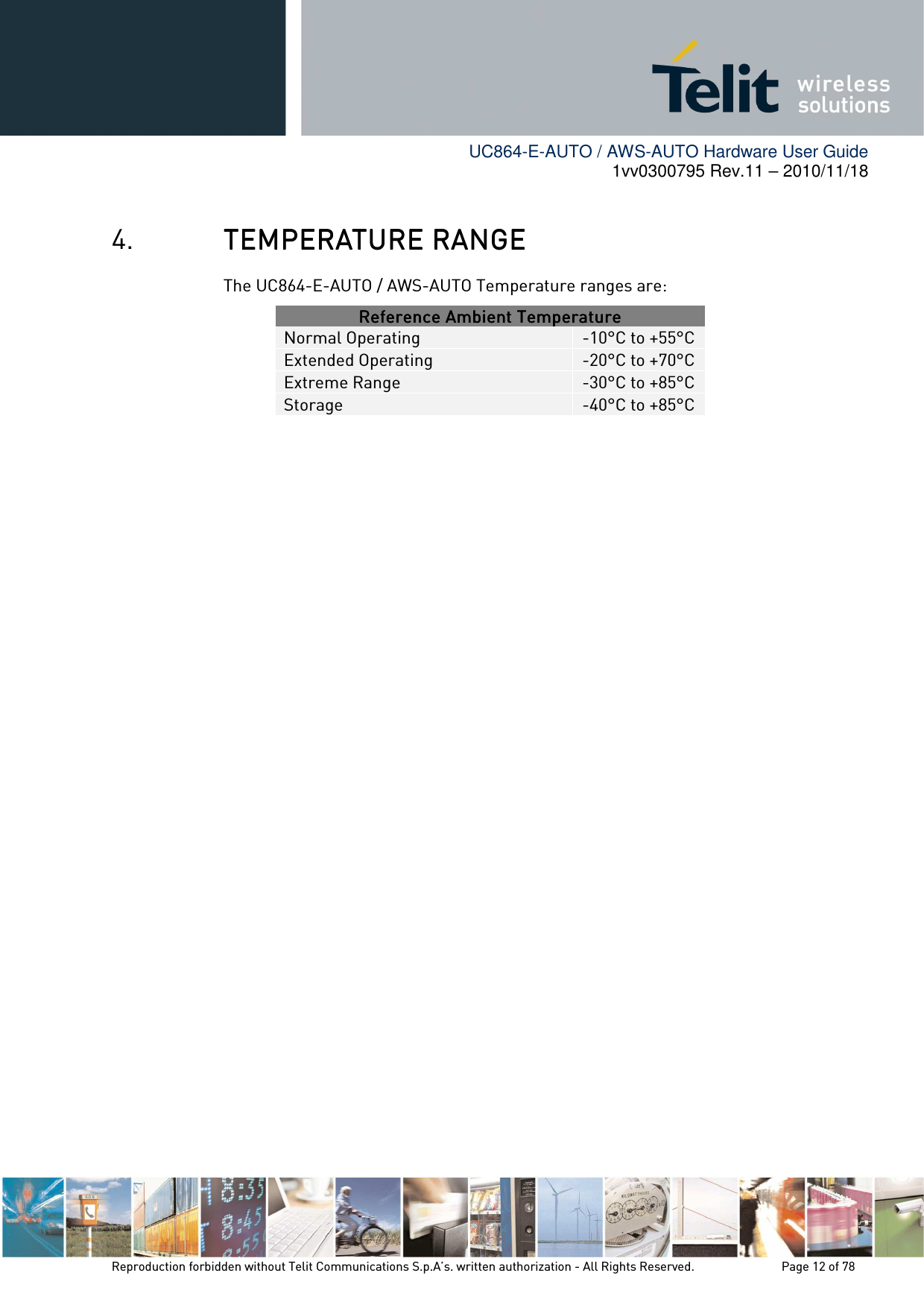        UC864-E-AUTO / AWS-AUTO Hardware User Guide 1vv0300795 Rev.11 – 2010/11/18     Reproduction forbidden without Telit Communications S.p.A’s. written authorization - All Rights Reserved.    Page 12 of 78  4. TEMPERATURE RANGETEMPERATURE RANGETEMPERATURE RANGETEMPERATURE RANGE    The UC864-E-AUTO / AWS-AUTO Temperature ranges are: Reference Ambient TemperatureReference Ambient TemperatureReference Ambient TemperatureReference Ambient Temperature    Normal Operating  -10°C to +55°C Extended Operating  -20°C to +70°C Extreme Range  -30°C to +85°C Storage  -40°C to +85°C             