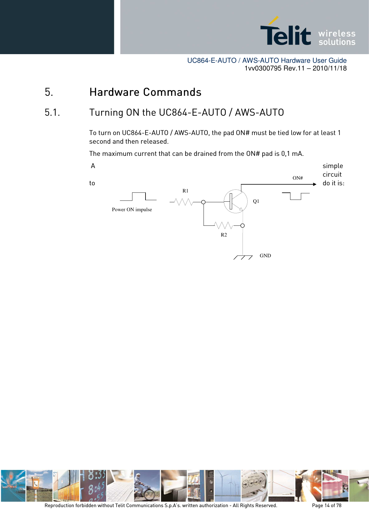        UC864-E-AUTO / AWS-AUTO Hardware User Guide 1vv0300795 Rev.11 – 2010/11/18     Reproduction forbidden without Telit Communications S.p.A’s. written authorization - All Rights Reserved.    Page 14 of 78  5. Hardware CommandsHardware CommandsHardware CommandsHardware Commands    5.1. Turning ON the UC864-E-AUTO / AWS-AUTO To turn on UC864-E-AUTO / AWS-AUTO, the pad ON# must be tied low for at least 1 second and then released. The maximum current that can be drained from the ON# pad is 0,1 mA.  A  simple circuit to  do it is:              ON# Power ON impulse   GND R1 R2 Q1 