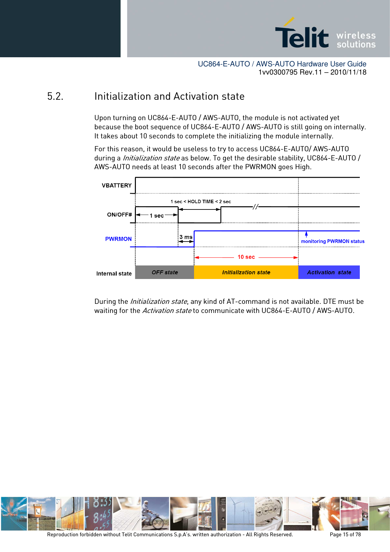        UC864-E-AUTO / AWS-AUTO Hardware User Guide 1vv0300795 Rev.11 – 2010/11/18     Reproduction forbidden without Telit Communications S.p.A’s. written authorization - All Rights Reserved.    Page 15 of 78  5.2. Initialization and Activation state Upon turning on UC864-E-AUTO / AWS-AUTO, the module is not activated yet because the boot sequence of UC864-E-AUTO / AWS-AUTO is still going on internally. It takes about 10 seconds to complete the initializing the module internally. For this reason, it would be useless to try to access UC864-E-AUTO/ AWS-AUTO during a Initialization state as below. To get the desirable stability, UC864-E-AUTO / AWS-AUTO needs at least 10 seconds after the PWRMON goes High.   During the Initialization state, any kind of AT-command is not available. DTE must be waiting for the Activation state to communicate with UC864-E-AUTO / AWS-AUTO. 