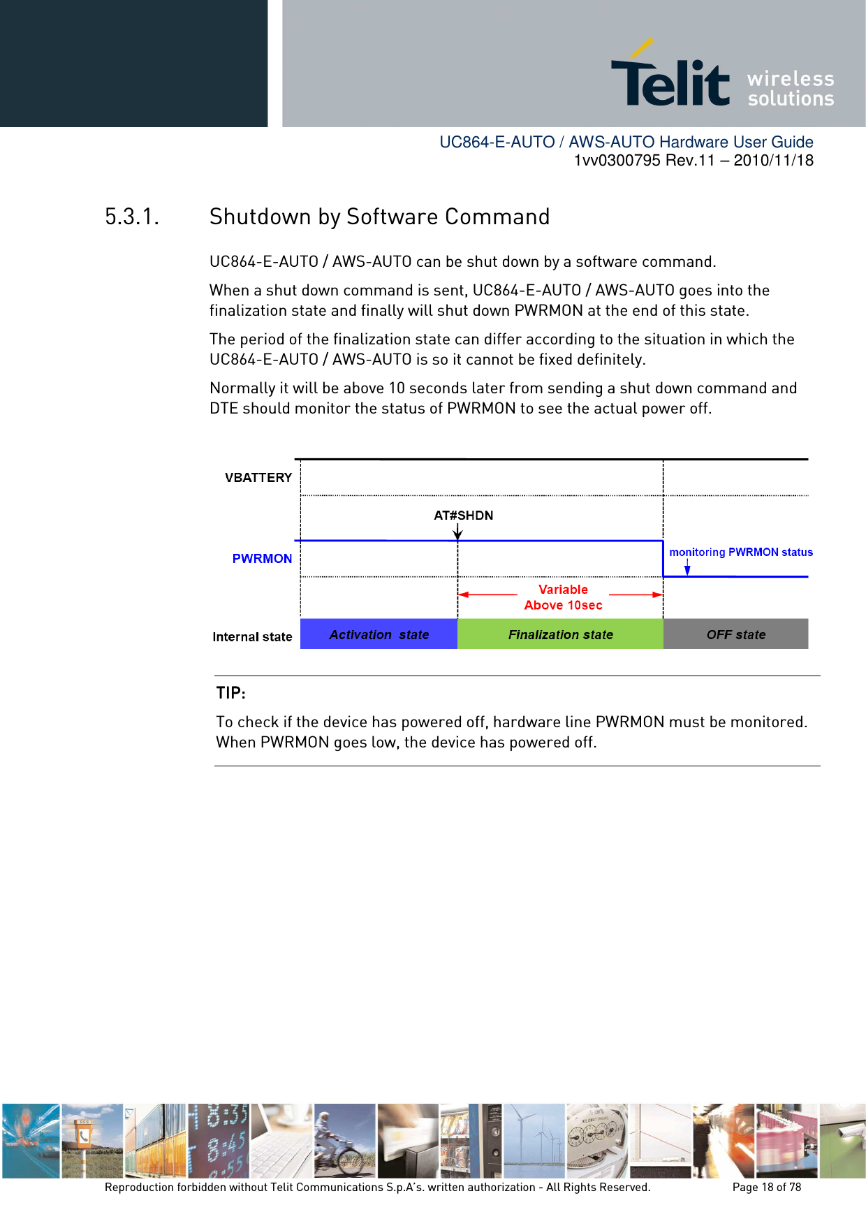        UC864-E-AUTO / AWS-AUTO Hardware User Guide 1vv0300795 Rev.11 – 2010/11/18     Reproduction forbidden without Telit Communications S.p.A’s. written authorization - All Rights Reserved.    Page 18 of 78  5.3.1. Shutdown by Software Command UC864-E-AUTO / AWS-AUTO can be shut down by a software command. When a shut down command is sent, UC864-E-AUTO / AWS-AUTO goes into the finalization state and finally will shut down PWRMON at the end of this state. The period of the finalization state can differ according to the situation in which the UC864-E-AUTO / AWS-AUTO is so it cannot be fixed definitely. Normally it will be above 10 seconds later from sending a shut down command and DTE should monitor the status of PWRMON to see the actual power off.   TIP: TIP: TIP: TIP:     To check if the device has powered off, hardware line PWRMON must be monitored. When PWRMON goes low, the device has powered off. 