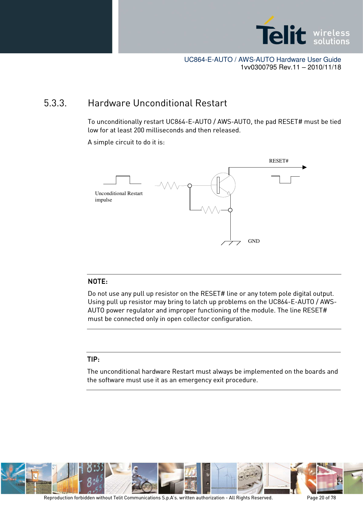        UC864-E-AUTO / AWS-AUTO Hardware User Guide 1vv0300795 Rev.11 – 2010/11/18     Reproduction forbidden without Telit Communications S.p.A’s. written authorization - All Rights Reserved.    Page 20 of 78   5.3.3. Hardware Unconditional Restart To unconditionally restart UC864-E-AUTO / AWS-AUTO, the pad RESET# must be tied low for at least 200 milliseconds and then released. A simple circuit to do it is:               NOTE: NOTE: NOTE: NOTE:     Do not use any pull up resistor on the RESET# line or any totem pole digital output. Using pull up resistor may bring to latch up problems on the UC864-E-AUTO / AWS-AUTO power regulator and improper functioning of the module. The line RESET# must be connected only in open collector configuration. TIP: TIP: TIP: TIP:     The unconditional hardware Restart must always be implemented on the boards and the software must use it as an emergency exit procedure.    RESET# Unconditional Restart impulse   GND 