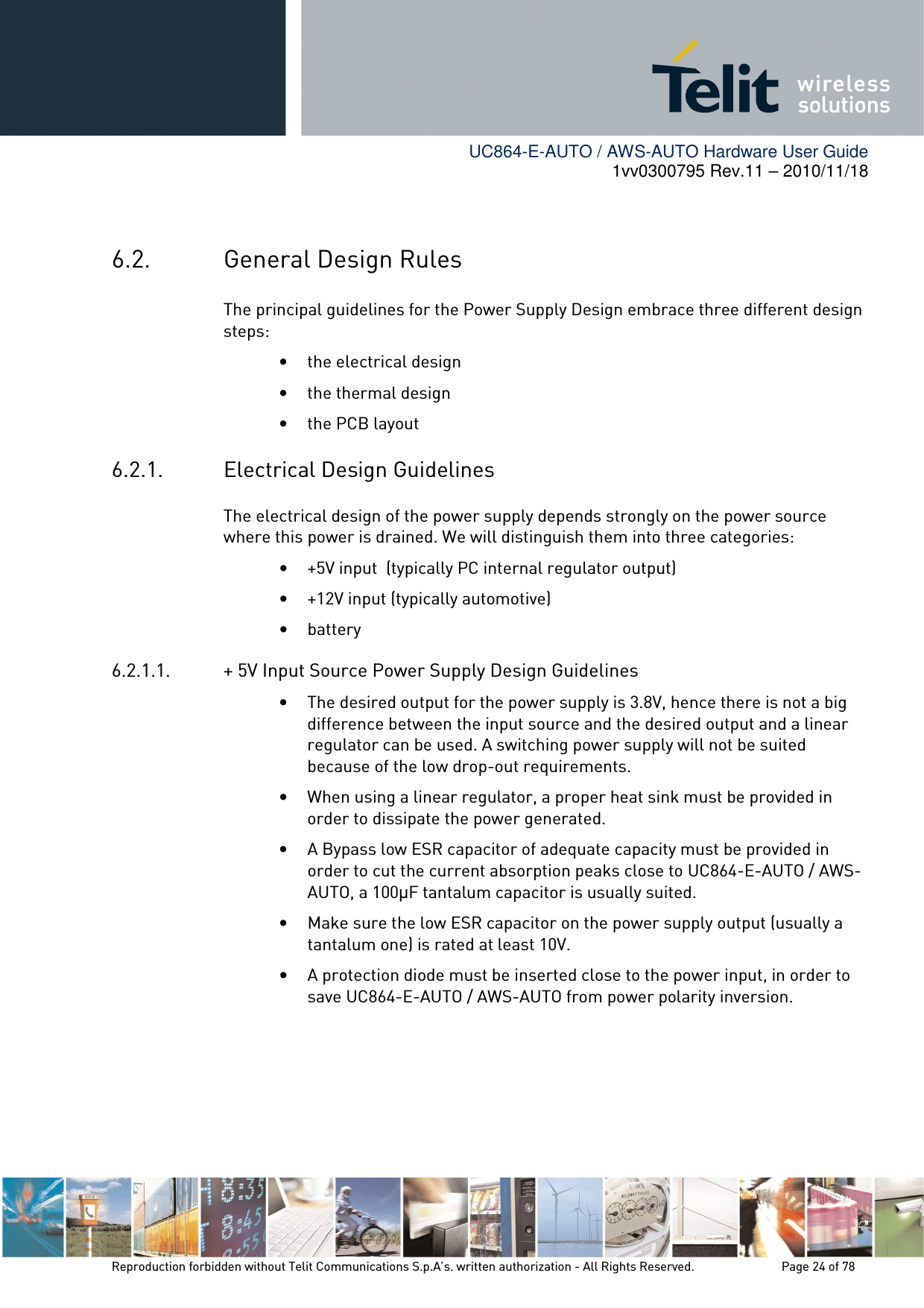        UC864-E-AUTO / AWS-AUTO Hardware User Guide 1vv0300795 Rev.11 – 2010/11/18     Reproduction forbidden without Telit Communications S.p.A’s. written authorization - All Rights Reserved.    Page 24 of 78   6.2. General Design Rules The principal guidelines for the Power Supply Design embrace three different design steps: • the electrical design • the thermal design • the PCB layout 6.2.1. Electrical Design Guidelines The electrical design of the power supply depends strongly on the power source where this power is drained. We will distinguish them into three categories: • +5V input  (typically PC internal regulator output) • +12V input (typically automotive) • battery 6.2.1.1. + 5V Input Source Power Supply Design Guidelines • The desired output for the power supply is 3.8V, hence there is not a big difference between the input source and the desired output and a linear regulator can be used. A switching power supply will not be suited because of the low drop-out requirements. • When using a linear regulator, a proper heat sink must be provided in order to dissipate the power generated. • A Bypass low ESR capacitor of adequate capacity must be provided in order to cut the current absorption peaks close to UC864-E-AUTO / AWS-AUTO, a 100µF tantalum capacitor is usually suited. • Make sure the low ESR capacitor on the power supply output (usually a tantalum one) is rated at least 10V. • A protection diode must be inserted close to the power input, in order to save UC864-E-AUTO / AWS-AUTO from power polarity inversion.     