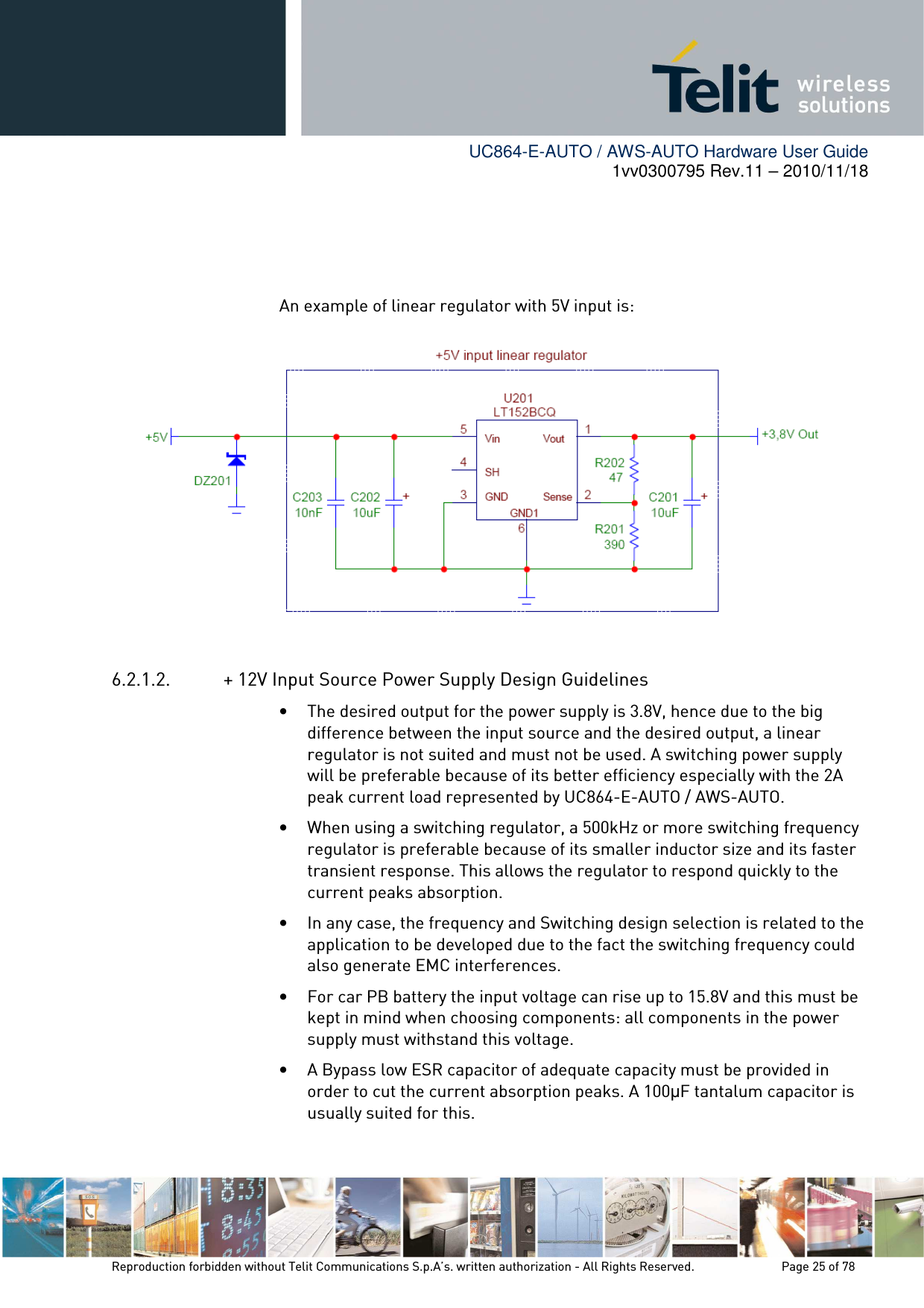        UC864-E-AUTO / AWS-AUTO Hardware User Guide 1vv0300795 Rev.11 – 2010/11/18     Reproduction forbidden without Telit Communications S.p.A’s. written authorization - All Rights Reserved.    Page 25 of 78     An example of linear regulator with 5V input is:  6.2.1.2. + 12V Input Source Power Supply Design Guidelines • The desired output for the power supply is 3.8V, hence due to the big difference between the input source and the desired output, a linear regulator is not suited and must not be used. A switching power supply will be preferable because of its better efficiency especially with the 2A peak current load represented by UC864-E-AUTO / AWS-AUTO. • When using a switching regulator, a 500kHz or more switching frequency regulator is preferable because of its smaller inductor size and its faster transient response. This allows the regulator to respond quickly to the current peaks absorption.  • In any case, the frequency and Switching design selection is related to the application to be developed due to the fact the switching frequency could also generate EMC interferences. • For car PB battery the input voltage can rise up to 15.8V and this must be kept in mind when choosing components: all components in the power supply must withstand this voltage. • A Bypass low ESR capacitor of adequate capacity must be provided in order to cut the current absorption peaks. A 100µF tantalum capacitor is usually suited for this. 