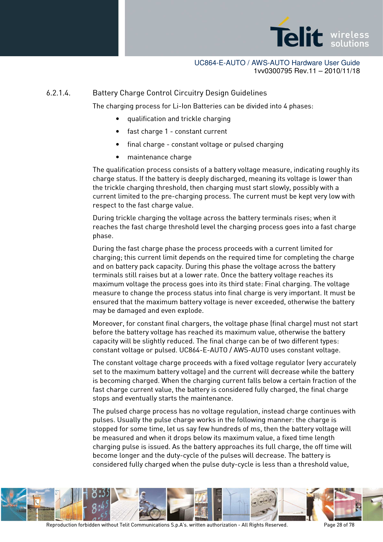        UC864-E-AUTO / AWS-AUTO Hardware User Guide 1vv0300795 Rev.11 – 2010/11/18     Reproduction forbidden without Telit Communications S.p.A’s. written authorization - All Rights Reserved.    Page 28 of 78  6.2.1.4. Battery Charge Control Circuitry Design Guidelines The charging process for Li-Ion Batteries can be divided into 4 phases: • qualification and trickle charging • fast charge 1 - constant current • final charge - constant voltage or pulsed charging • maintenance charge The qualification process consists of a battery voltage measure, indicating roughly its charge status. If the battery is deeply discharged, meaning its voltage is lower than the trickle charging threshold, then charging must start slowly, possibly with a current limited to the pre-charging process. The current must be kept very low with respect to the fast charge value. During trickle charging the voltage across the battery terminals rises; when it reaches the fast charge threshold level the charging process goes into a fast charge phase. During the fast charge phase the process proceeds with a current limited for charging; this current limit depends on the required time for completing the charge and on battery pack capacity. During this phase the voltage across the battery terminals still raises but at a lower rate. Once the battery voltage reaches its maximum voltage the process goes into its third state: Final charging. The voltage measure to change the process status into final charge is very important. It must be ensured that the maximum battery voltage is never exceeded, otherwise the battery may be damaged and even explode.  Moreover, for constant final chargers, the voltage phase (final charge) must not start before the battery voltage has reached its maximum value, otherwise the battery capacity will be slightly reduced. The final charge can be of two different types: constant voltage or pulsed. UC864-E-AUTO / AWS-AUTO uses constant voltage. The constant voltage charge proceeds with a fixed voltage regulator (very accurately set to the maximum battery voltage) and the current will decrease while the battery is becoming charged. When the charging current falls below a certain fraction of the fast charge current value, the battery is considered fully charged, the final charge stops and eventually starts the maintenance.  The pulsed charge process has no voltage regulation, instead charge continues with pulses. Usually the pulse charge works in the following manner: the charge is stopped for some time, let us say few hundreds of ms, then the battery voltage will be measured and when it drops below its maximum value, a fixed time length charging pulse is issued. As the battery approaches its full charge, the off time will become longer and the duty-cycle of the pulses will decrease. The battery is considered fully charged when the pulse duty-cycle is less than a threshold value, 