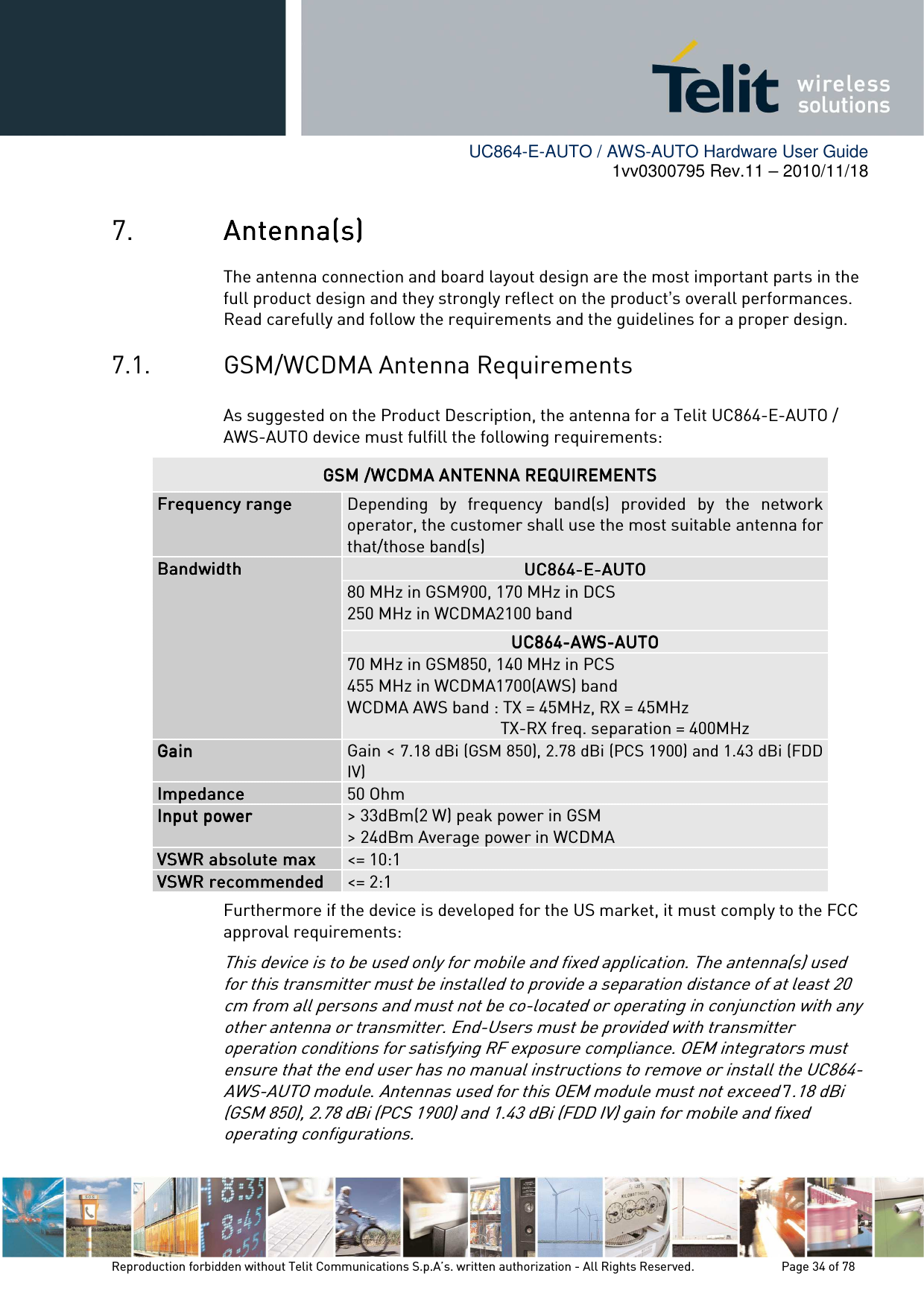        UC864-E-AUTO / AWS-AUTO Hardware User Guide 1vv0300795 Rev.11 – 2010/11/18     Reproduction forbidden without Telit Communications S.p.A’s. written authorization - All Rights Reserved.    Page 34 of 78  7. AntennaAntennaAntennaAntenna(s)(s)(s)(s)    The antenna connection and board layout design are the most important parts in the full product design and they strongly reflect on the product’s overall performances. Read carefully and follow the requirements and the guidelines for a proper design. 7.1. GSM/WCDMA Antenna Requirements As suggested on the Product Description, the antenna for a Telit UC864-E-AUTO / AWS-AUTO device must fulfill the following requirements:             Furthermore if the device is developed for the US market, it must comply to the FCC approval requirements: This device is to be used only for mobile and fixed application. The antenna(s) used for this transmitter must be installed to provide a separation distance of at least 20 cm from all persons and must not be co-located or operating in conjunction with any other antenna or transmitter. End-Users must be provided with transmitter operation conditions for satisfying RF exposure compliance. OEM integrators must ensure that the end user has no manual instructions to remove or install the UC864-AWS-AUTO module. Antennas used for this OEM module must not exceed 7.18 dBi (GSM 850), 2.78 dBi (PCS 1900) and 1.43 dBi (FDD IV) gain for mobile and fixed operating configurations. GSM /WCDMA ANTENNA REQUIREMENTSGSM /WCDMA ANTENNA REQUIREMENTSGSM /WCDMA ANTENNA REQUIREMENTSGSM /WCDMA ANTENNA REQUIREMENTS    Frequency rangeFrequency rangeFrequency rangeFrequency range     Depending  by  frequency  band(s)  provided  by  the  network operator, the customer shall use the most suitable antenna for that/those band(s) BandwidthBandwidthBandwidthBandwidth    UC864UC864UC864UC864----EEEE----AUTOAUTOAUTOAUTO    80 MHz in GSM900, 170 MHz in DCS  250 MHz in WCDMA2100 band UC864UC864UC864UC864----AWSAWSAWSAWS----AUTOAUTOAUTOAUTO 70 MHz in GSM850, 140 MHz in PCS 455 MHz in WCDMA1700(AWS) band WCDMA AWS band : TX = 45MHz, RX = 45MHz                                     TX-RX freq. separation = 400MHz GainGainGainGain     Gain &lt; 7.18 dBi (GSM 850), 2.78 dBi (PCS 1900) and 1.43 dBi (FDD IV) ImpedanceImpedanceImpedanceImpedance     50 Ohm Input powerInput powerInput powerInput power     &gt; 33dBm(2 W) peak power in GSM &gt; 24dBm Average power in WCDMA VSWR absolute maxVSWR absolute maxVSWR absolute maxVSWR absolute max     &lt;= 10:1 VSWR recommendedVSWR recommendedVSWR recommendedVSWR recommended     &lt;= 2:1 