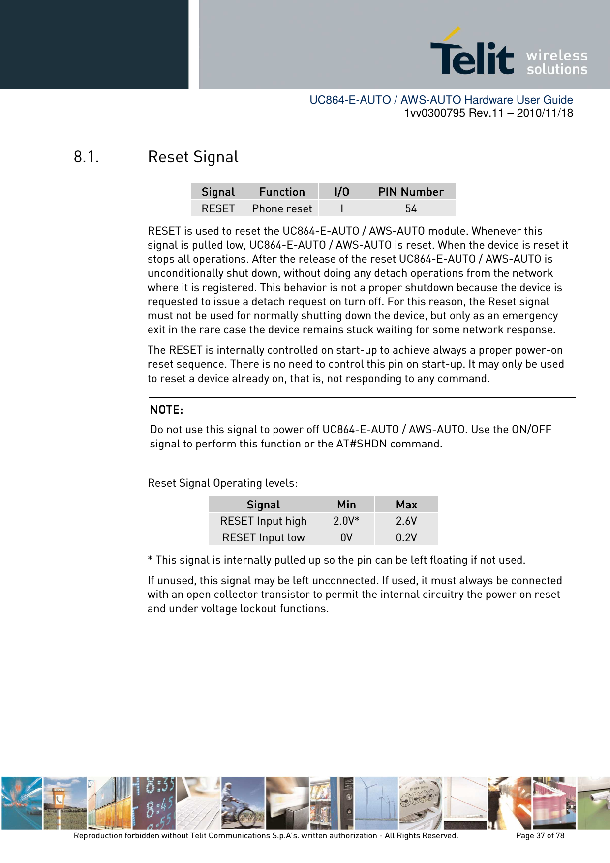       UC864-E-AUTO / AWS-AUTO Hardware User Guide 1vv0300795 Rev.11 – 2010/11/18     Reproduction forbidden without Telit Communications S.p.A’s. written authorization - All Rights Reserved.    Page 37 of 78  8.1. Reset Signal SignalSignalSignalSignal     FunctionFunctionFunctionFunction     I/OI/OI/OI/O     PIN NumberPIN NumberPIN NumberPIN Number    RESET  Phone reset I  54 RESET is used to reset the UC864-E-AUTO / AWS-AUTO module. Whenever this signal is pulled low, UC864-E-AUTO / AWS-AUTO is reset. When the device is reset it stops all operations. After the release of the reset UC864-E-AUTO / AWS-AUTO is unconditionally shut down, without doing any detach operations from the network where it is registered. This behavior is not a proper shutdown because the device is requested to issue a detach request on turn off. For this reason, the Reset signal must not be used for normally shutting down the device, but only as an emergency exit in the rare case the device remains stuck waiting for some network response. The RESET is internally controlled on start-up to achieve always a proper power-on reset sequence. There is no need to control this pin on start-up. It may only be used to reset a device already on, that is, not responding to any command.  Reset Signal Operating levels: SignalSignalSignalSignal     MinMinMinMin     MaxMaxMaxMax    RESET Input high  2.0V*  2.6V RESET Input low  0V  0.2V * This signal is internally pulled up so the pin can be left floating if not used. If unused, this signal may be left unconnected. If used, it must always be connected with an open collector transistor to permit the internal circuitry the power on reset and under voltage lockout functions.       NOTE: NOTE: NOTE: NOTE:     Do not use this signal to power off UC864-E-AUTO / AWS-AUTO. Use the ON/OFF signal to perform this function or the AT#SHDN command.  
