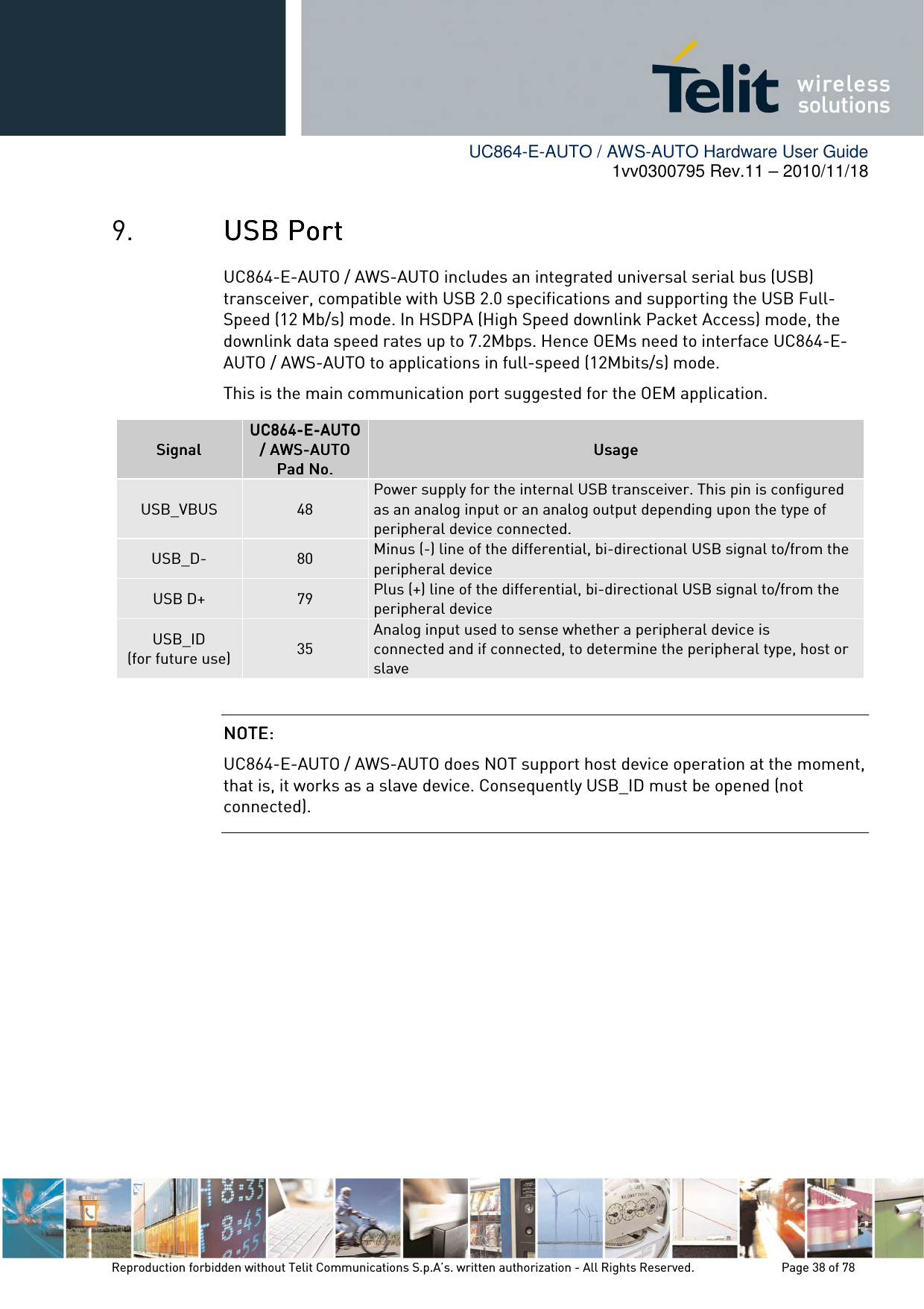        UC864-E-AUTO / AWS-AUTO Hardware User Guide 1vv0300795 Rev.11 – 2010/11/18     Reproduction forbidden without Telit Communications S.p.A’s. written authorization - All Rights Reserved.    Page 38 of 78  9. USB PortUSB PortUSB PortUSB Port    UC864-E-AUTO / AWS-AUTO includes an integrated universal serial bus (USB) transceiver, compatible with USB 2.0 specifications and supporting the USB Full-Speed (12 Mb/s) mode. In HSDPA (High Speed downlink Packet Access) mode, the downlink data speed rates up to 7.2Mbps. Hence OEMs need to interface UC864-E-AUTO / AWS-AUTO to applications in full-speed (12Mbits/s) mode. This is the main communication port suggested for the OEM application.           SignalSignalSignalSignal    UC864UC864UC864UC864----EEEE----AUTOAUTOAUTOAUTO    / AWS/ AWS/ AWS/ AWS----AUTOAUTOAUTOAUTO    Pad No.Pad No.Pad No.Pad No.    UsageUsageUsageUsage    USB_VBUS  48 Power supply for the internal USB transceiver. This pin is configured as an analog input or an analog output depending upon the type of peripheral device connected. USB_D-  80  Minus (-) line of the differential, bi-directional USB signal to/from the peripheral device USB D+  79  Plus (+) line of the differential, bi-directional USB signal to/from the peripheral device USB_ID (for future use)  35 Analog input used to sense whether a peripheral device is connected and if connected, to determine the peripheral type, host or slave NOTE:NOTE:NOTE:NOTE:  UC864-E-AUTO / AWS-AUTO does NOT support host device operation at the moment, that is, it works as a slave device. Consequently USB_ID must be opened (not connected). 