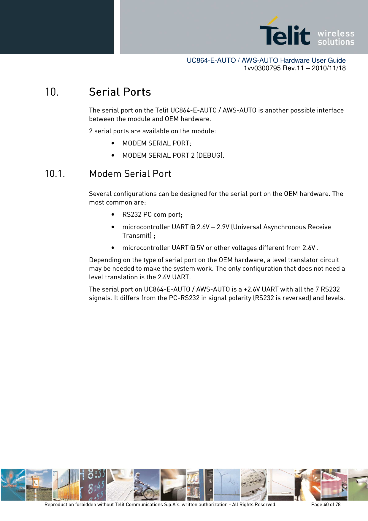        UC864-E-AUTO / AWS-AUTO Hardware User Guide 1vv0300795 Rev.11 – 2010/11/18     Reproduction forbidden without Telit Communications S.p.A’s. written authorization - All Rights Reserved.    Page 40 of 78  10. Serial PortsSerial PortsSerial PortsSerial Ports    The serial port on the Telit UC864-E-AUTO / AWS-AUTO is another possible interface between the module and OEM hardware.  2 serial ports are available on the module: • MODEM SERIAL PORT; • MODEM SERIAL PORT 2 (DEBUG). 10.1. Modem Serial Port Several configurations can be designed for the serial port on the OEM hardware. The most common are: • RS232 PC com port; • microcontroller UART @ 2.6V – 2.9V (Universal Asynchronous Receive Transmit) ; • microcontroller UART @ 5V or other voltages different from 2.6V . Depending on the type of serial port on the OEM hardware, a level translator circuit may be needed to make the system work. The only configuration that does not need a level translation is the 2.6V UART. The serial port on UC864-E-AUTO / AWS-AUTO is a +2.6V UART with all the 7 RS232 signals. It differs from the PC-RS232 in signal polarity (RS232 is reversed) and levels.  