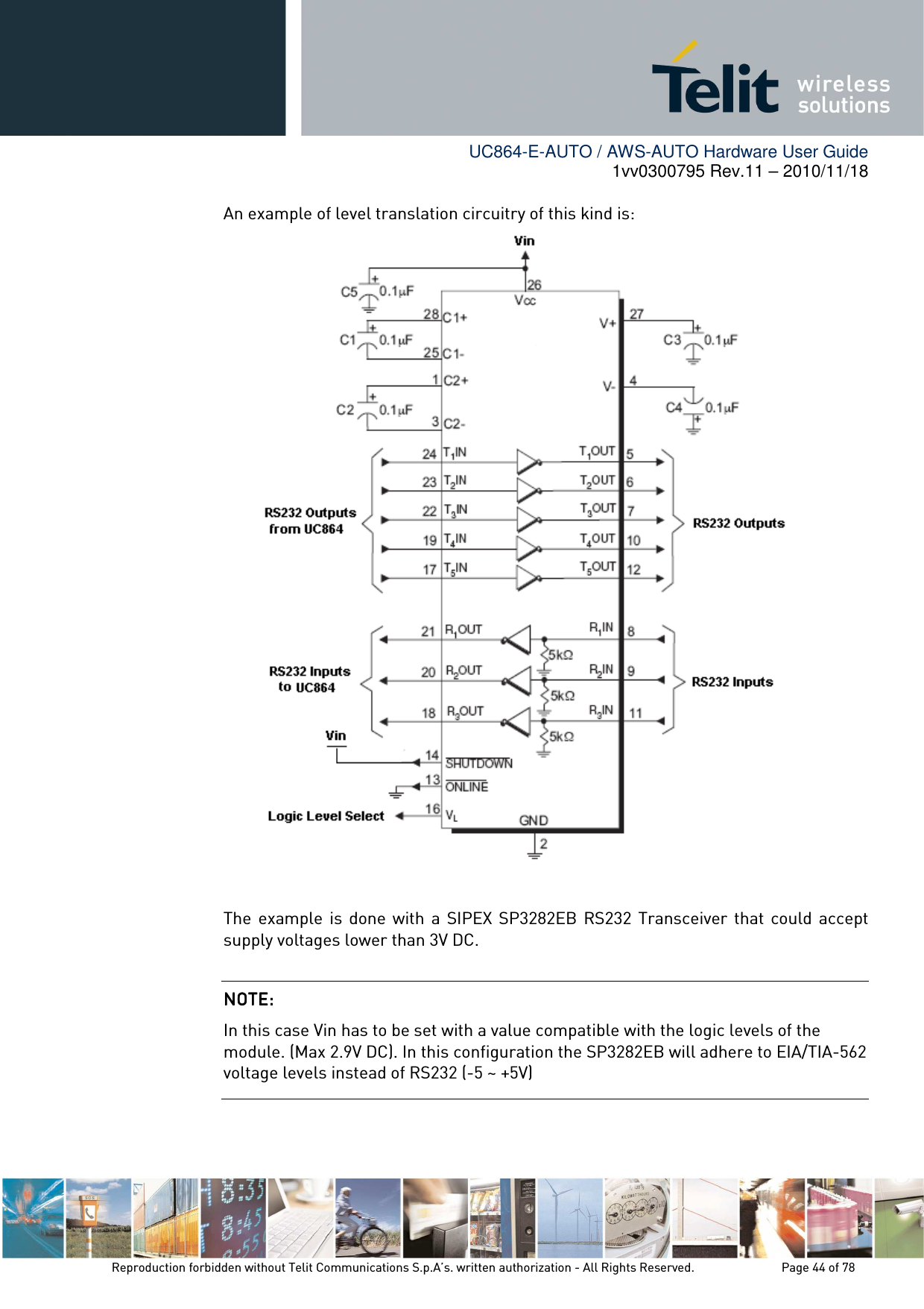        UC864-E-AUTO / AWS-AUTO Hardware User Guide 1vv0300795 Rev.11 – 2010/11/18     Reproduction forbidden without Telit Communications S.p.A’s. written authorization - All Rights Reserved.    Page 44 of 78  An example of level translation circuitry of this kind is:   The  example  is  done  with  a SIPEX SP3282EB  RS232  Transceiver  that  could  accept supply voltages lower than 3V DC.    NOTE: NOTE: NOTE: NOTE:     In this case Vin has to be set with a value compatible with the logic levels of the module. (Max 2.9V DC). In this configuration the SP3282EB will adhere to EIA/TIA-562 voltage levels instead of RS232 (-5 ~ +5V) 