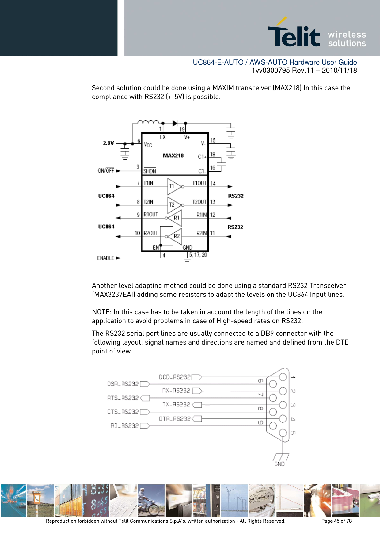        UC864-E-AUTO / AWS-AUTO Hardware User Guide 1vv0300795 Rev.11 – 2010/11/18     Reproduction forbidden without Telit Communications S.p.A’s. written authorization - All Rights Reserved.    Page 45 of 78      Second solution could be done using a MAXIM transceiver (MAX218) In this case the compliance with RS232 (+-5V) is possible.    Another level adapting method could be done using a standard RS232 Transceiver (MAX3237EAI) adding some resistors to adapt the levels on the UC864 Input lines.  NOTE: In this case has to be taken in account the length of the lines on the application to avoid problems in case of High-speed rates on RS232. The RS232 serial port lines are usually connected to a DB9 connector with the following layout: signal names and directions are named and defined from the DTE point of view.  