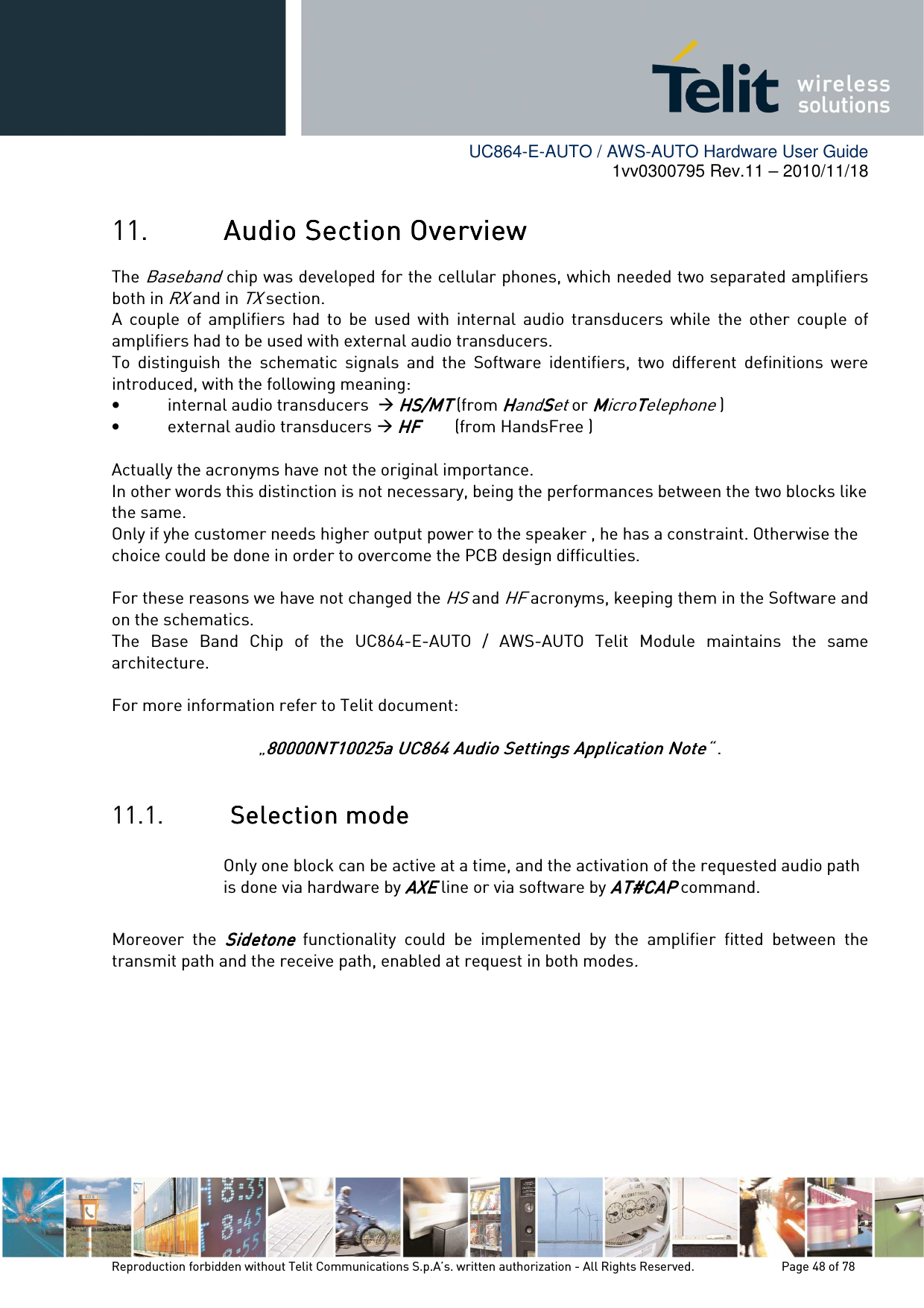        UC864-E-AUTO / AWS-AUTO Hardware User Guide 1vv0300795 Rev.11 – 2010/11/18     Reproduction forbidden without Telit Communications S.p.A’s. written authorization - All Rights Reserved.    Page 48 of 78  11. Audio Section OverviewAudio Section OverviewAudio Section OverviewAudio Section Overview    The Baseband    chip was developed for the cellular phones, which needed two separated amplifiers both in RX and in TX section. A  couple  of  amplifiers  had  to  be  used  with  internal  audio  transducers  while  the  other  couple  of amplifiers had to be used with external audio transducers. To  distinguish  the  schematic  signals  and  the  Software  identifiers,  two  different  definitions  were introduced, with the following meaning: • internal audio transducers   HS/MTHS/MTHS/MTHS/MT (from HHHHandSSSSet or MMMMicroTTTTelephone ) • external audio transducers  HF HF HF HF        (from HandsFree )     Actually the acronyms have not the original importance.  In other words this distinction is not necessary, being the performances between the two blocks like the same. Only if yhe customer needs higher output power to the speaker , he has a constraint. Otherwise the choice could be done in order to overcome the PCB design difficulties.   For these reasons we have not changed the HS and HF acronyms, keeping them in the Software and on the schematics.  The  Base  Band  Chip  of  the  UC864-E-AUTO  /  AWS-AUTO  Telit  Module  maintains  the  same architecture.  For more information refer to Telit document:   „80000NT10025a UC864 Audio Settings Application Note80000NT10025a UC864 Audio Settings Application Note80000NT10025a UC864 Audio Settings Application Note80000NT10025a UC864 Audio Settings Application Note“ .  11.1.     SelectiSelectiSelectiSelection modeon modeon modeon mode    Only one block can be active at a time, and the activation of the requested audio path is done via hardware by AXEAXEAXEAXE line or via software by AT#CAPAT#CAPAT#CAPAT#CAP command.   Moreover  the SidetoneSidetoneSidetoneSidetone  functionality  could  be  implemented  by  the  amplifier  fitted  between  the transmit path and the receive path, enabled at request in both modes.       