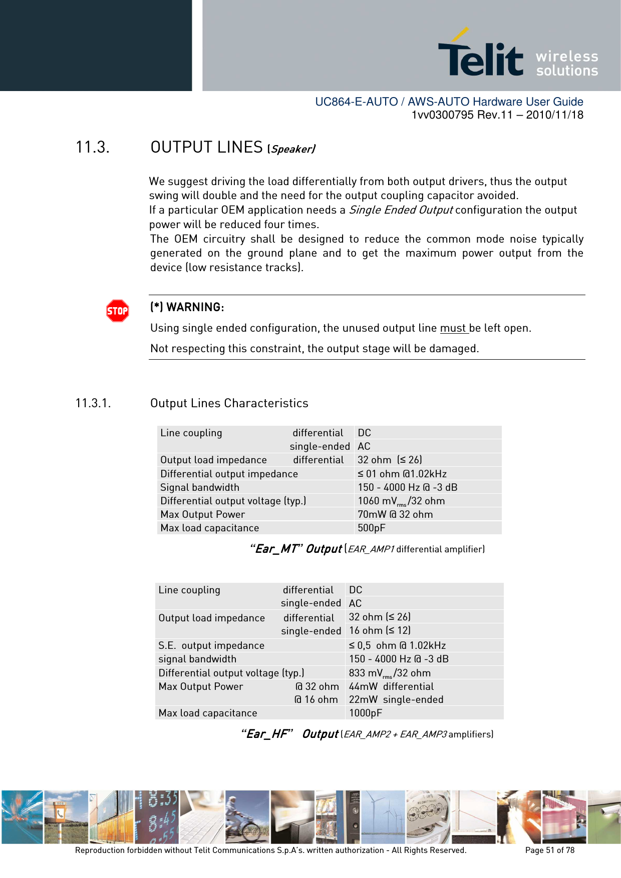        UC864-E-AUTO / AWS-AUTO Hardware User Guide 1vv0300795 Rev.11 – 2010/11/18     Reproduction forbidden without Telit Communications S.p.A’s. written authorization - All Rights Reserved.    Page 51 of 78  11.3. OUTPUT LINES ((((Speaker)Speaker)Speaker)Speaker)    We suggest driving the load differentially from both output drivers, thus the output swing will double and the need for the output coupling capacitor avoided.                    If a    particular OEM application needs a Single Ended Output configuration the output power will be reduced four times. The  OEM  circuitry  shall  be  designed  to  reduce  the  common  mode  noise  typically generated  on  the  ground  plane  and  to  get  the  maximum  power  output  from  the device (low resistance tracks).   (*) WARNING:(*) WARNING:(*) WARNING:(*) WARNING:    Using single ended configuration, the unused output line must be left open. Not respecting this constraint, the output stage will be damaged.  11.3.1. Output Lines Characteristics    Line coupling                           differential single-ended DC AC Output load impedance          differential  32 ohm  (≤ 26) Differential output impedance  ≤ 01 ohm @1.02kHz Signal bandwidth  150 - 4000 Hz @ -3 dB Differential output voltage (typ.)  1060 mVrms /32 ohm Max Output Power                    70mW @ 32 ohm Max load capacitance  500pF “Ear_MTEar_MTEar_MTEar_MT”    OutputOutputOutputOutput (EAR_AMP1 differential amplifier)  Line coupling                        differential            single-ended DC AC Output load impedance       differential                                         single-ended    32 ohm (≤ 26)   16 ohm (≤ 12)   S.E.  output impedance  ≤ 0,5  ohm @ 1.02kHz signal bandwidth  150 - 4000 Hz @ -3 dB Differential output voltage (typ.)  833 mVrms /32 ohm Max Output Power                    @ 32 ohm                                                     @ 16 ohm   44mW  differential 22mW  single-ended Max load capacitance  1000pF “Ear_HFEar_HFEar_HFEar_HF”            OutputOutputOutputOutput (EAR_AMP2 + EAR_AMP3 amplifiers)  