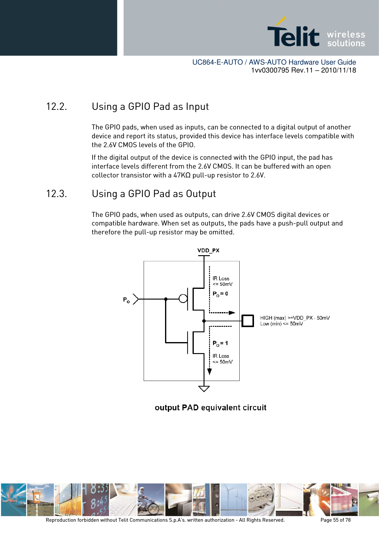        UC864-E-AUTO / AWS-AUTO Hardware User Guide 1vv0300795 Rev.11 – 2010/11/18     Reproduction forbidden without Telit Communications S.p.A’s. written authorization - All Rights Reserved.    Page 55 of 78   12.2. Using a GPIO Pad as Input The GPIO pads, when used as inputs, can be connected to a digital output of another device and report its status, provided this device has interface levels compatible with the 2.6V CMOS levels of the GPIO.  If the digital output of the device is connected with the GPIO input, the pad has interface levels different from the 2.6V CMOS. It can be buffered with an open collector transistor with a 47KΩ pull-up resistor to 2.6V. 12.3. Using a GPIO Pad as Output The GPIO pads, when used as outputs, can drive 2.6V CMOS digital devices or compatible hardware. When set as outputs, the pads have a push-pull output and therefore the pull-up resistor may be omitted.  