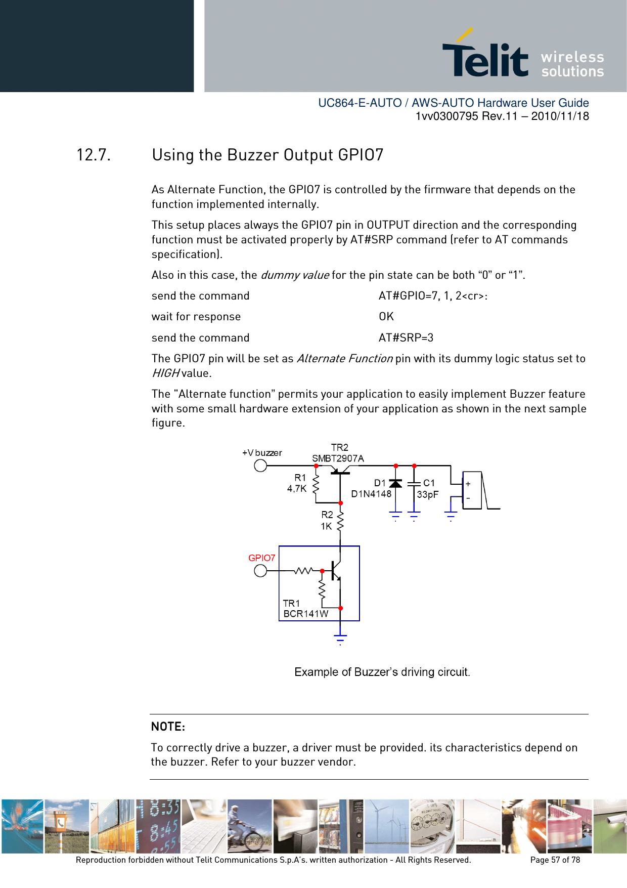        UC864-E-AUTO / AWS-AUTO Hardware User Guide 1vv0300795 Rev.11 – 2010/11/18     Reproduction forbidden without Telit Communications S.p.A’s. written authorization - All Rights Reserved.    Page 57 of 78  12.7. Using the Buzzer Output GPIO7 As Alternate Function, the GPIO7 is controlled by the firmware that depends on the function implemented internally. This setup places always the GPIO7 pin in OUTPUT direction and the corresponding function must be activated properly by AT#SRP command (refer to AT commands specification). Also in this case, the dummy value for the pin state can be both “0” or “1”. send the command         AT#GPIO=7, 1, 2&lt;cr&gt;: wait for response         OK send the command        AT#SRP=3 The GPIO7 pin will be set as Alternate Function pin with its dummy logic status set to HIGH value. The &quot;Alternate function” permits your application to easily implement Buzzer feature with some small hardware extension of your application as shown in the next sample figure.  NOTE: NOTE: NOTE: NOTE:     To correctly drive a buzzer, a driver must be provided. its characteristics depend on the buzzer. Refer to your buzzer vendor. 