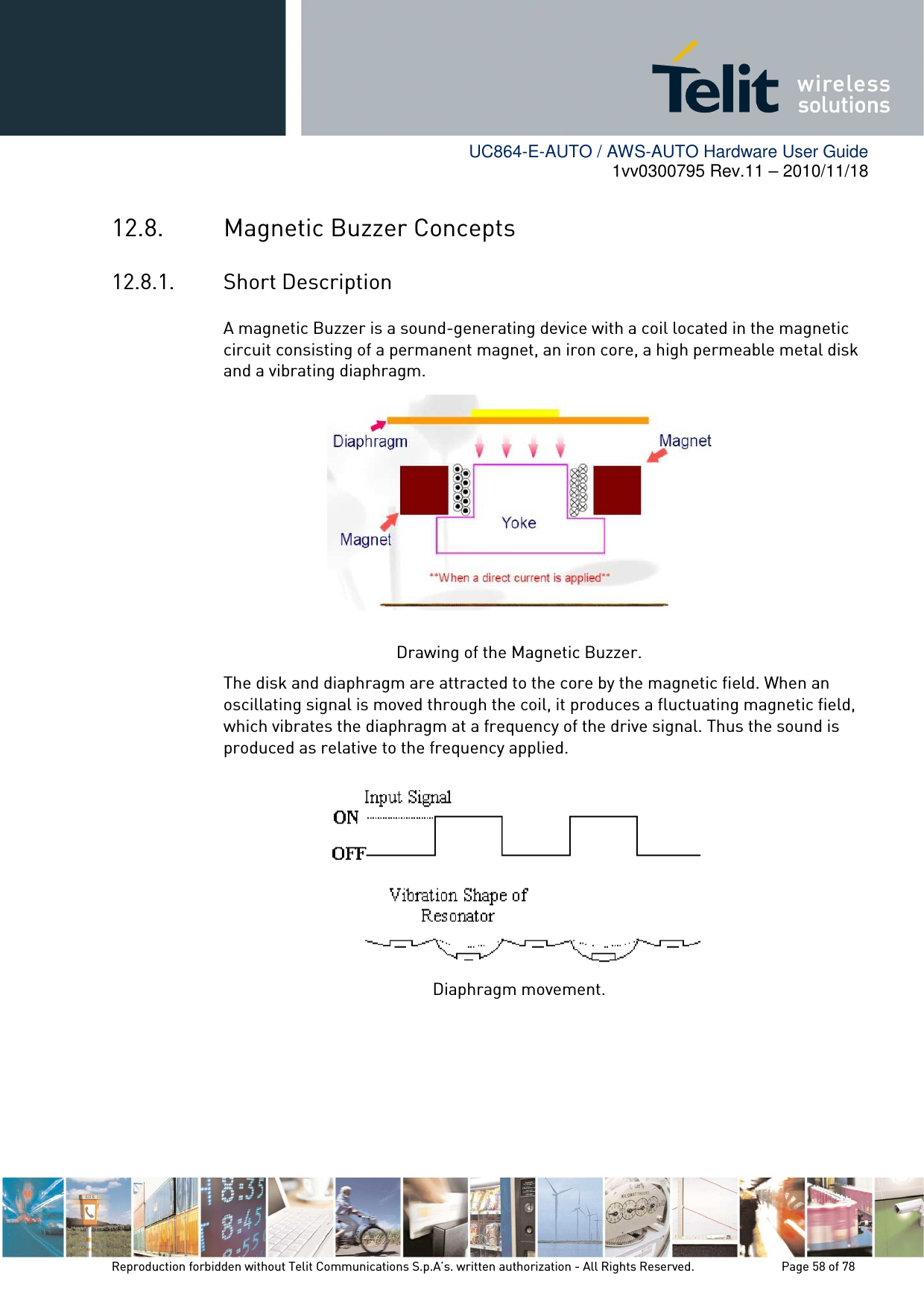        UC864-E-AUTO / AWS-AUTO Hardware User Guide 1vv0300795 Rev.11 – 2010/11/18     Reproduction forbidden without Telit Communications S.p.A’s. written authorization - All Rights Reserved.    Page 58 of 78  12.8. Magnetic Buzzer Concepts 12.8.1. Short Description A magnetic Buzzer is a sound-generating device with a coil located in the magnetic circuit consisting of a permanent magnet, an iron core, a high permeable metal disk and a vibrating diaphragm.   Drawing of the Magnetic Buzzer. The disk and diaphragm are attracted to the core by the magnetic field. When an oscillating signal is moved through the coil, it produces a fluctuating magnetic field, which vibrates the diaphragm at a frequency of the drive signal. Thus the sound is produced as relative to the frequency applied.  Diaphragm movement. 