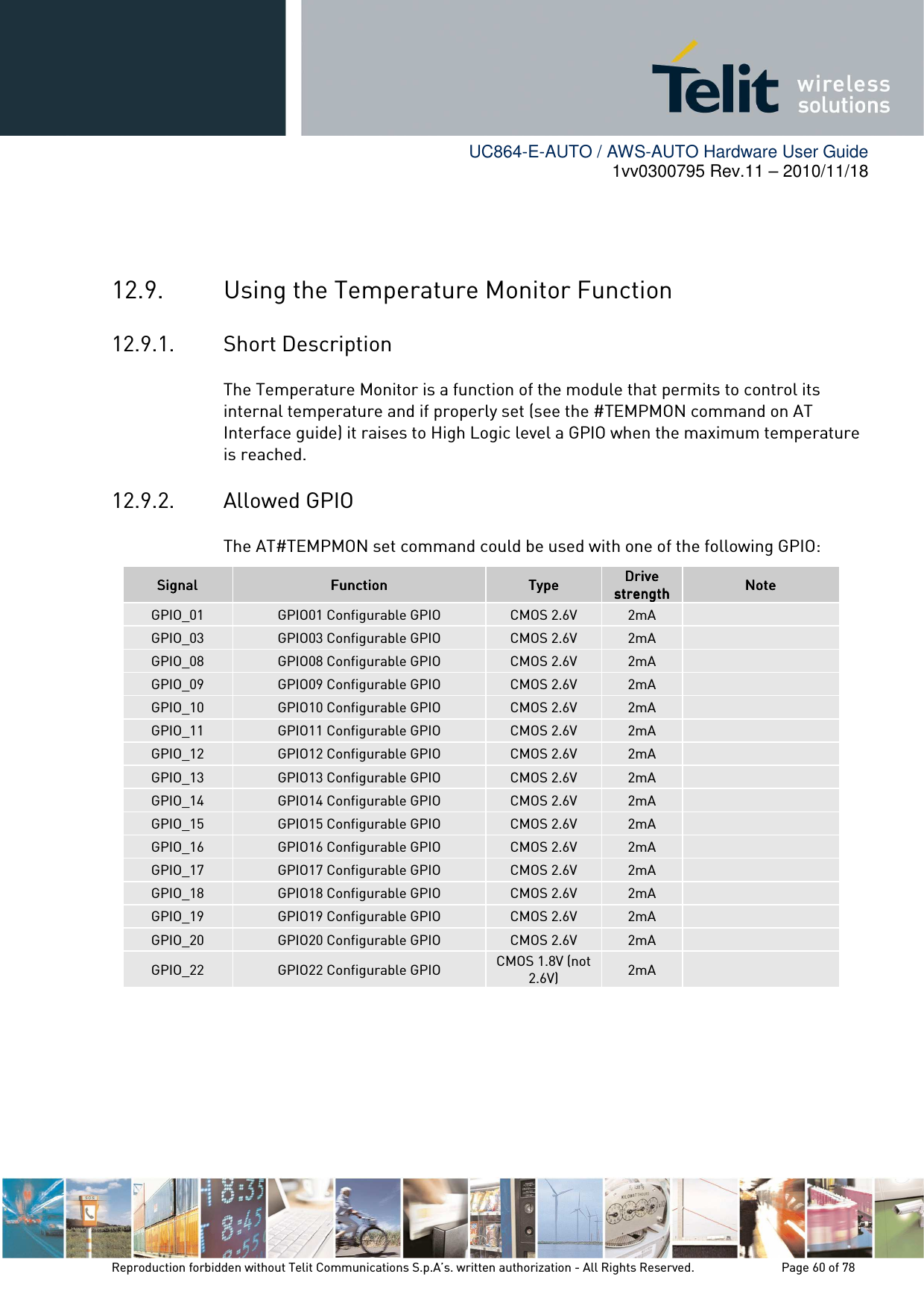        UC864-E-AUTO / AWS-AUTO Hardware User Guide 1vv0300795 Rev.11 – 2010/11/18     Reproduction forbidden without Telit Communications S.p.A’s. written authorization - All Rights Reserved.    Page 60 of 78    12.9. Using the Temperature Monitor Function 12.9.1. Short Description The Temperature Monitor is a function of the module that permits to control its internal temperature and if properly set (see the #TEMPMON command on AT Interface guide) it raises to High Logic level a GPIO when the maximum temperature is reached. 12.9.2. Allowed GPIO The AT#TEMPMON set command could be used with one of the following GPIO: SignalSignalSignalSignal     FunctionFunctionFunctionFunction     TypeTypeTypeType    Drive Drive Drive Drive strengthstrengthstrengthstrength    NoteNoteNoteNote    GPIO_01  GPIO01 Configurable GPIO  CMOS 2.6V  2mA   GPIO_03  GPIO03 Configurable GPIO  CMOS 2.6V  2mA   GPIO_08  GPIO08 Configurable GPIO  CMOS 2.6V  2mA   GPIO_09  GPIO09 Configurable GPIO  CMOS 2.6V  2mA   GPIO_10  GPIO10 Configurable GPIO  CMOS 2.6V  2mA   GPIO_11  GPIO11 Configurable GPIO  CMOS 2.6V  2mA   GPIO_12  GPIO12 Configurable GPIO  CMOS 2.6V  2mA   GPIO_13  GPIO13 Configurable GPIO  CMOS 2.6V  2mA   GPIO_14  GPIO14 Configurable GPIO  CMOS 2.6V  2mA   GPIO_15  GPIO15 Configurable GPIO  CMOS 2.6V  2mA   GPIO_16  GPIO16 Configurable GPIO  CMOS 2.6V  2mA   GPIO_17  GPIO17 Configurable GPIO  CMOS 2.6V  2mA   GPIO_18  GPIO18 Configurable GPIO  CMOS 2.6V  2mA   GPIO_19  GPIO19 Configurable GPIO  CMOS 2.6V  2mA   GPIO_20  GPIO20 Configurable GPIO  CMOS 2.6V  2mA   GPIO_22  GPIO22 Configurable GPIO  CMOS 1.8V (not 2.6V)  2mA    