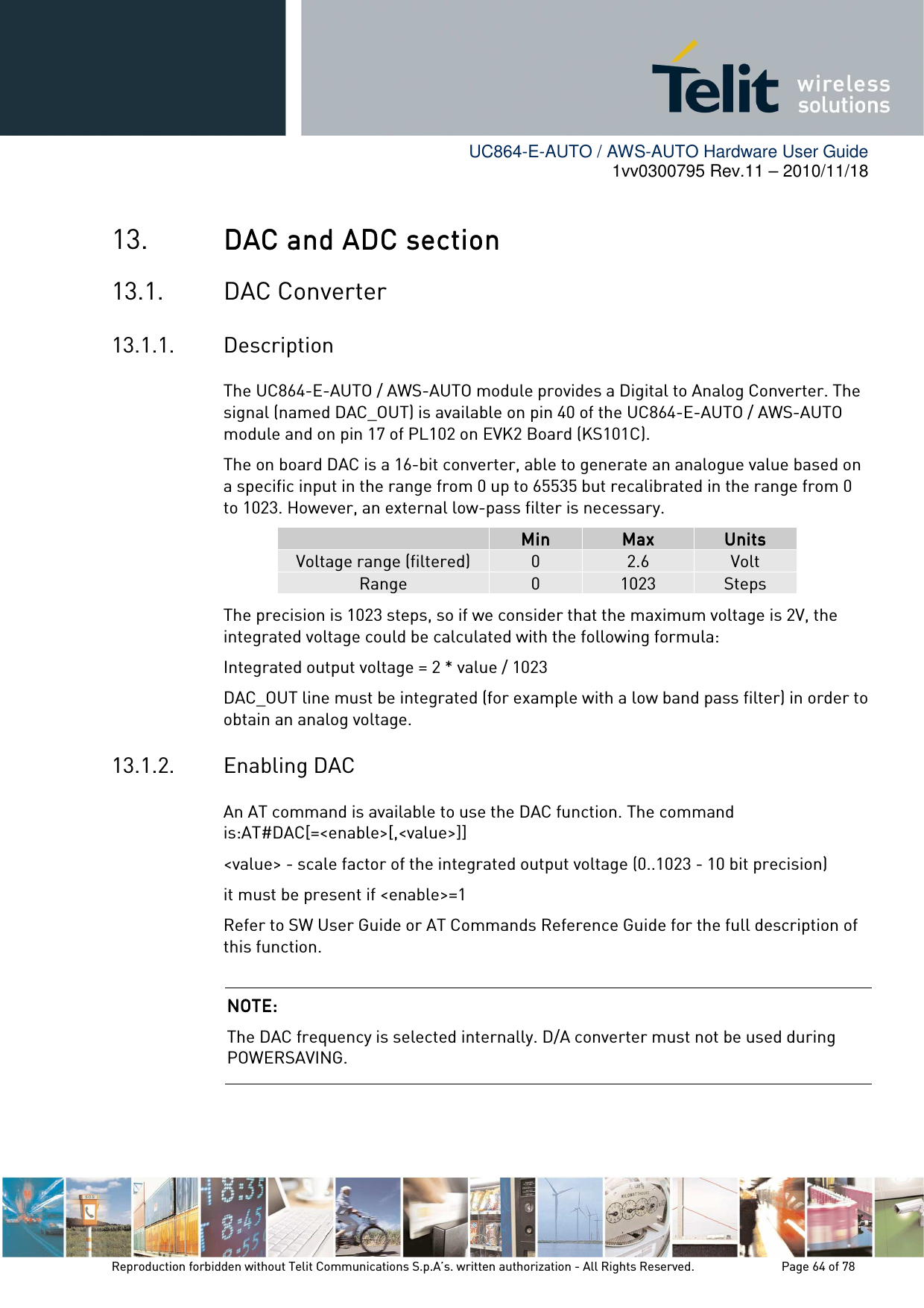        UC864-E-AUTO / AWS-AUTO Hardware User Guide 1vv0300795 Rev.11 – 2010/11/18     Reproduction forbidden without Telit Communications S.p.A’s. written authorization - All Rights Reserved.    Page 64 of 78  13. DAC and ADC sectionDAC and ADC sectionDAC and ADC sectionDAC and ADC section    13.1. DAC Converter 13.1.1. Description The UC864-E-AUTO / AWS-AUTO module provides a Digital to Analog Converter. The signal (named DAC_OUT) is available on pin 40 of the UC864-E-AUTO / AWS-AUTO module and on pin 17 of PL102 on EVK2 Board (KS101C). The on board DAC is a 16-bit converter, able to generate an analogue value based on a specific input in the range from 0 up to 65535 but recalibrated in the range from 0 to 1023. However, an external low-pass filter is necessary.   MinMinMinMin     MaxMaxMaxMax     UnitsUnitsUnitsUnits    Voltage range (filtered)  0  2.6  Volt Range  0  1023  Steps The precision is 1023 steps, so if we consider that the maximum voltage is 2V, the integrated voltage could be calculated with the following formula: Integrated output voltage = 2 * value / 1023 DAC_OUT line must be integrated (for example with a low band pass filter) in order to obtain an analog voltage. 13.1.2. Enabling DAC An AT command is available to use the DAC function. The command is:AT#DAC[=&lt;enable&gt;[,&lt;value&gt;]] &lt;value&gt; - scale factor of the integrated output voltage (0..1023 - 10 bit precision) it must be present if &lt;enable&gt;=1 Refer to SW User Guide or AT Commands Reference Guide for the full description of this function.  NOTE: NOTE: NOTE: NOTE:     The DAC frequency is selected internally. D/A converter must not be used during POWERSAVING. 