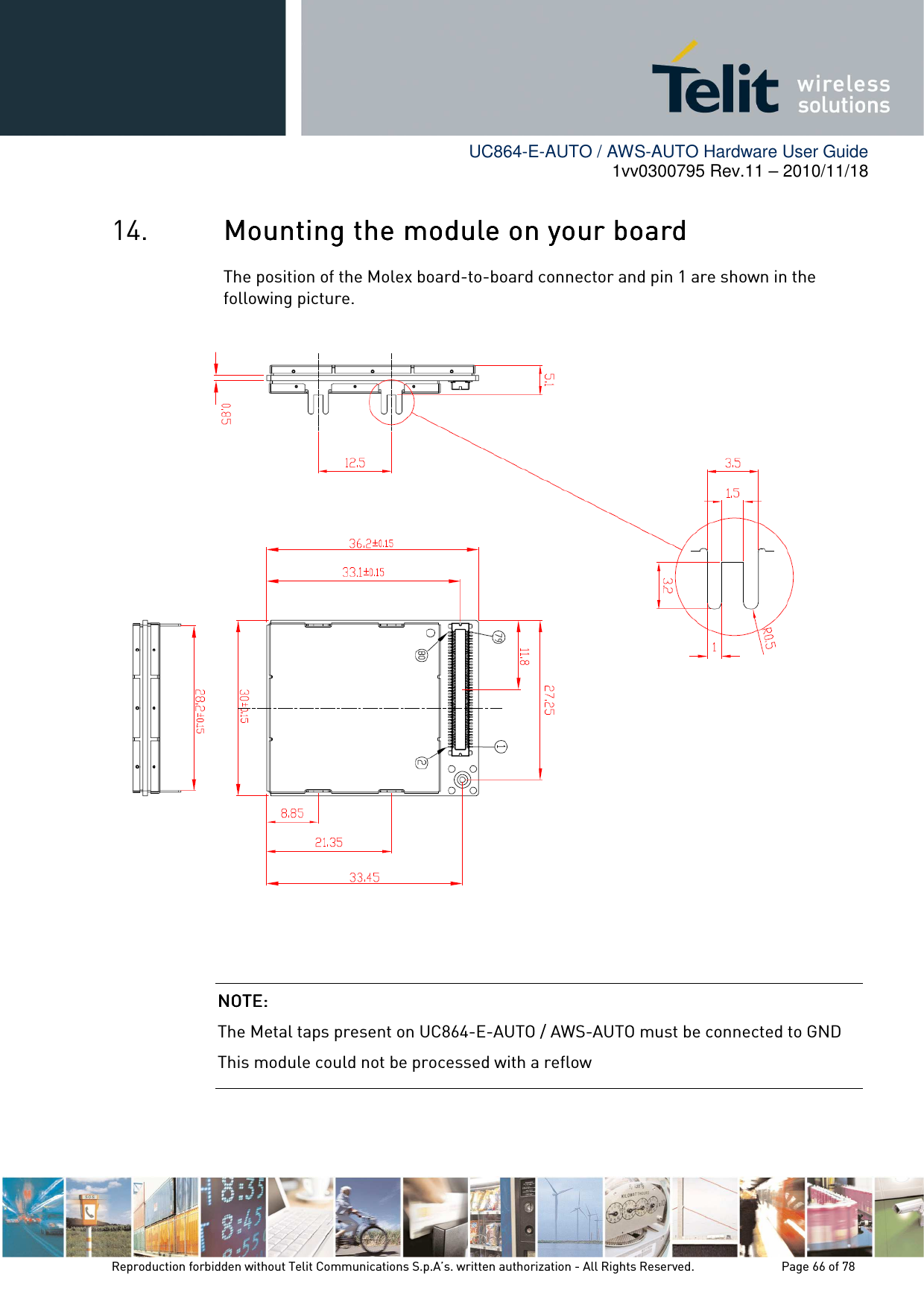        UC864-E-AUTO / AWS-AUTO Hardware User Guide 1vv0300795 Rev.11 – 2010/11/18     Reproduction forbidden without Telit Communications S.p.A’s. written authorization - All Rights Reserved.    Page 66 of 78  14. Mounting the module on your boardMounting the module on your boardMounting the module on your boardMounting the module on your board    The position of the Molex board-to-board connector and pin 1 are shown in the following picture.                      NOTE: NOTE: NOTE: NOTE:     The Metal taps present on UC864-E-AUTO / AWS-AUTO must be connected to GND This module could not be processed with a reflow 