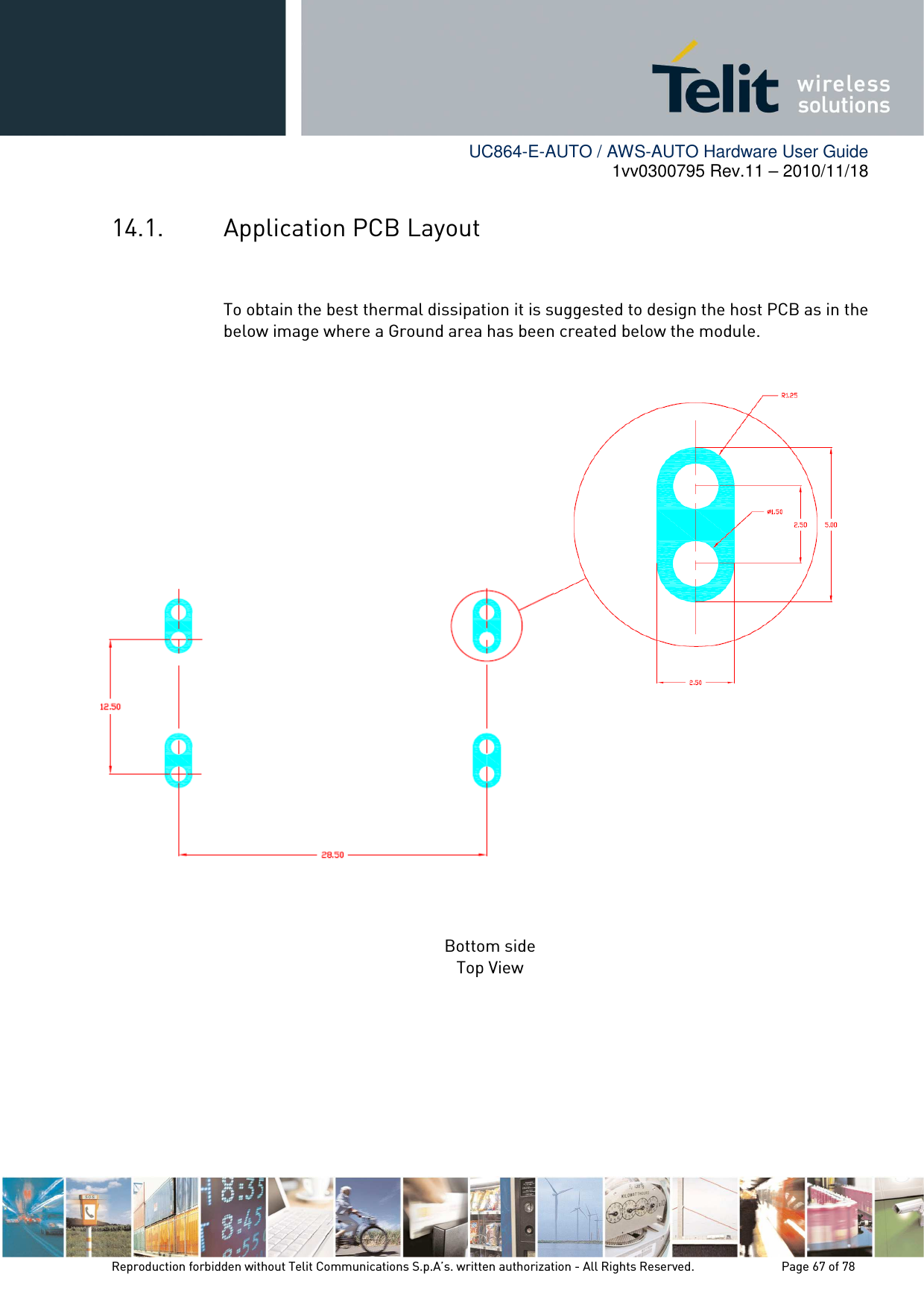        UC864-E-AUTO / AWS-AUTO Hardware User Guide 1vv0300795 Rev.11 – 2010/11/18     Reproduction forbidden without Telit Communications S.p.A’s. written authorization - All Rights Reserved.    Page 67 of 78  14.1. Application PCB Layout  To obtain the best thermal dissipation it is suggested to design the host PCB as in the below image where a Ground area has been created below the module.                    Bottom side Top View    