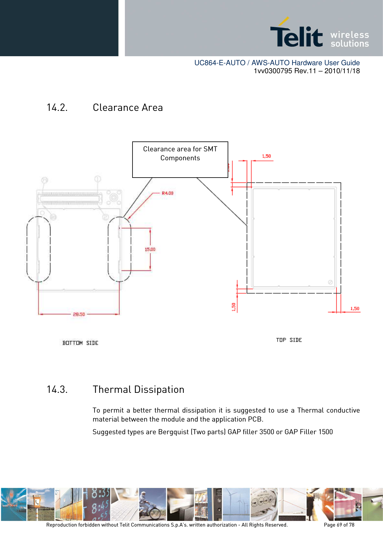        UC864-E-AUTO / AWS-AUTO Hardware User Guide 1vv0300795 Rev.11 – 2010/11/18     Reproduction forbidden without Telit Communications S.p.A’s. written authorization - All Rights Reserved.    Page 69 of 78   14.2. Clearance Area                     14.3. Thermal Dissipation To permit a better thermal dissipation it is suggested to  use  a  Thermal conductive material between the module and the application PCB. Suggested types are Bergquist (Two parts) GAP filler 3500 or GAP Filler 1500    Clearance area for SMT Components 