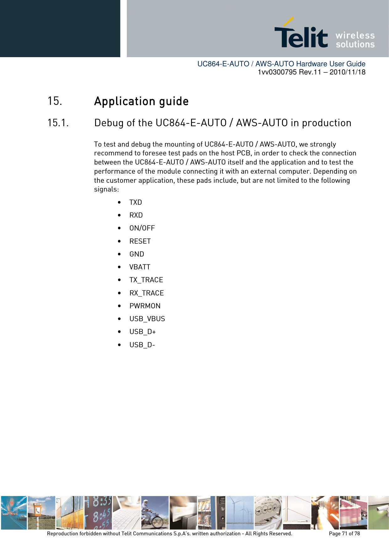        UC864-E-AUTO / AWS-AUTO Hardware User Guide 1vv0300795 Rev.11 – 2010/11/18     Reproduction forbidden without Telit Communications S.p.A’s. written authorization - All Rights Reserved.    Page 71 of 78  15. Application guideApplication guideApplication guideApplication guide    15.1. Debug of the UC864-E-AUTO /    AWS-AUTO in production To test and debug the mounting of UC864-E-AUTO / AWS-AUTO, we strongly recommend to foresee test pads on the host PCB, in order to check the connection between the UC864-E-AUTO / AWS-AUTO itself and the application and to test the performance of the module connecting it with an external computer. Depending on the customer application, these pads include, but are not limited to the following signals: • TXD • RXD • ON/OFF • RESET • GND • VBATT • TX_TRACE • RX_TRACE • PWRMON  • USB_VBUS • USB_D+ • USB_D-           
