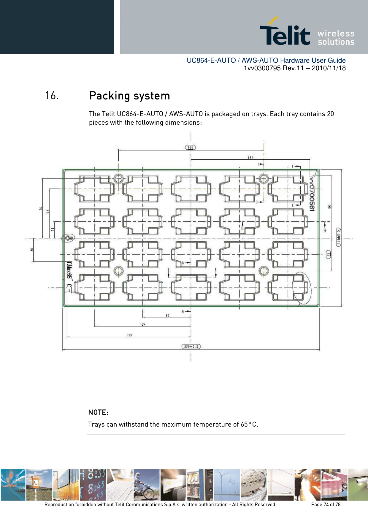        UC864-E-AUTO / AWS-AUTO Hardware User Guide 1vv0300795 Rev.11 – 2010/11/18     Reproduction forbidden without Telit Communications S.p.A’s. written authorization - All Rights Reserved.    Page 74 of 78  16. PacPacPacPackkkking systeming systeming systeming system    The Telit UC864-E-AUTO / AWS-AUTO is packaged on trays. Each tray contains 20 pieces with the following dimensions:     NOTE: NOTE: NOTE: NOTE:     Trays can withstand the maximum temperature of 65° C. 