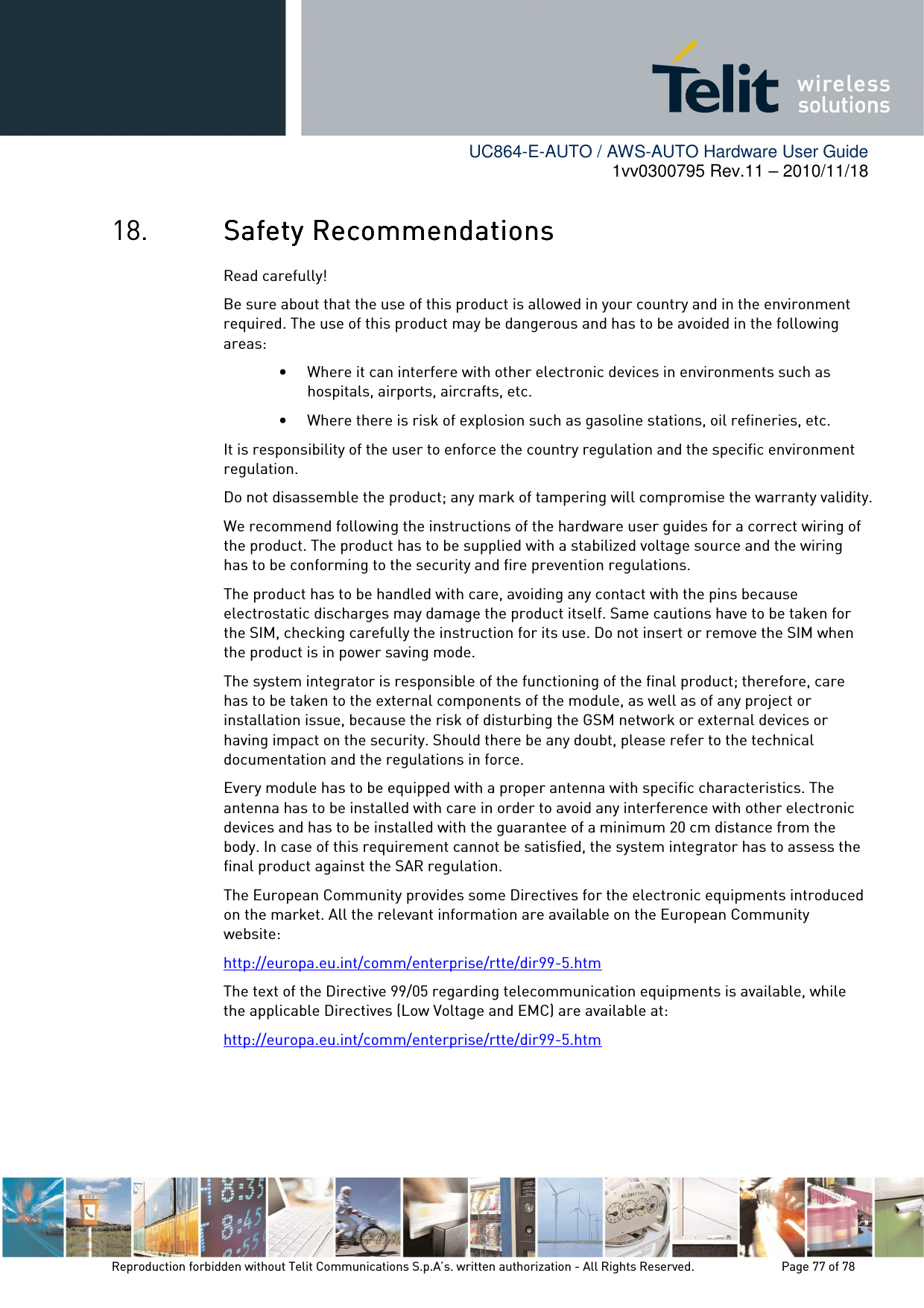        UC864-E-AUTO / AWS-AUTO Hardware User Guide 1vv0300795 Rev.11 – 2010/11/18     Reproduction forbidden without Telit Communications S.p.A’s. written authorization - All Rights Reserved.    Page 77 of 78  18. Safety RSafety RSafety RSafety Recommendationsecommendationsecommendationsecommendations    Read carefully! Be sure about that the use of this product is allowed in your country and in the environment required. The use of this product may be dangerous and has to be avoided in the following areas: • Where it can interfere with other electronic devices in environments such as hospitals, airports, aircrafts, etc. • Where there is risk of explosion such as gasoline stations, oil refineries, etc.  It is responsibility of the user to enforce the country regulation and the specific environment regulation. Do not disassemble the product; any mark of tampering will compromise the warranty validity. We recommend following the instructions of the hardware user guides for a correct wiring of the product. The product has to be supplied with a stabilized voltage source and the wiring has to be conforming to the security and fire prevention regulations. The product has to be handled with care, avoiding any contact with the pins because electrostatic discharges may damage the product itself. Same cautions have to be taken for the SIM, checking carefully the instruction for its use. Do not insert or remove the SIM when the product is in power saving mode. The system integrator is responsible of the functioning of the final product; therefore, care has to be taken to the external components of the module, as well as of any project or installation issue, because the risk of disturbing the GSM network or external devices or having impact on the security. Should there be any doubt, please refer to the technical documentation and the regulations in force. Every module has to be equipped with a proper antenna with specific characteristics. The antenna has to be installed with care in order to avoid any interference with other electronic devices and has to be installed with the guarantee of a minimum 20 cm distance from the body. In case of this requirement cannot be satisfied, the system integrator has to assess the final product against the SAR regulation. The European Community provides some Directives for the electronic equipments introduced on the market. All the relevant information are available on the European Community website: http://europa.eu.int/comm/enterprise/rtte/dir99-5.htm The text of the Directive 99/05 regarding telecommunication equipments is available, while the applicable Directives (Low Voltage and EMC) are available at: http://europa.eu.int/comm/enterprise/rtte/dir99-5.htm  