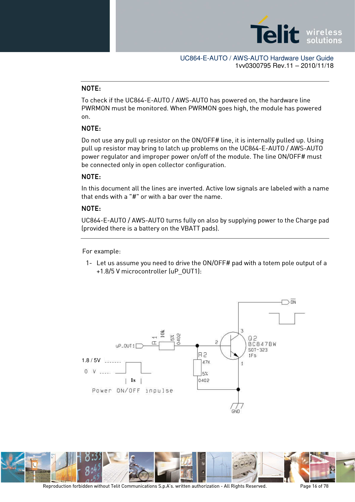        UC864-E-AUTO / AWS-AUTO Hardware User Guide 1vv0300795 Rev.11 – 2010/11/18     Reproduction forbidden without Telit Communications S.p.A’s. written authorization - All Rights Reserved.    Page 16 of 78   For example: 1- Let us assume you need to drive the ON/OFF# pad with a totem pole output of a +1.8/5 V microcontroller (uP_OUT1):           NOTE: NOTE: NOTE: NOTE:     To check if the UC864-E-AUTO / AWS-AUTO has powered on, the hardware line PWRMON must be monitored. When PWRMON goes high, the module has powered on. NOTE: NOTE: NOTE: NOTE:     Do not use any pull up resistor on the ON/OFF# line, it is internally pulled up. Using pull up resistor may bring to latch up problems on the UC864-E-AUTO / AWS-AUTO power regulator and improper power on/off of the module. The line ON/OFF# must be connected only in open collector configuration. NOTE: NOTE: NOTE: NOTE:     In this document all the lines are inverted. Active low signals are labeled with a name that ends with a &quot;#&quot; or with a bar over the name. NOTE: NOTE: NOTE: NOTE:     UC864-E-AUTO / AWS-AUTO turns fully on also by supplying power to the Charge pad (provided there is a battery on the VBATT pads).   1s 10k 1.8 / 5V 