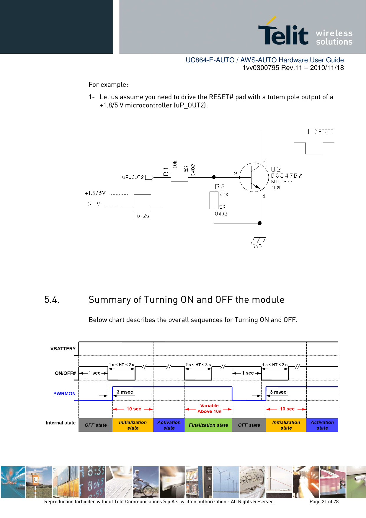        UC864-E-AUTO / AWS-AUTO Hardware User Guide 1vv0300795 Rev.11 – 2010/11/18     Reproduction forbidden without Telit Communications S.p.A’s. written authorization - All Rights Reserved.    Page 21 of 78  For example: 1- Let us assume you need to drive the RESET# pad with a totem pole output of a +1.8/5 V microcontroller (uP_OUT2):       5.4. Summary of Turning ON and OFF the module Below chart describes the overall sequences for Turning ON and OFF.    10k +1.8 / 5V 