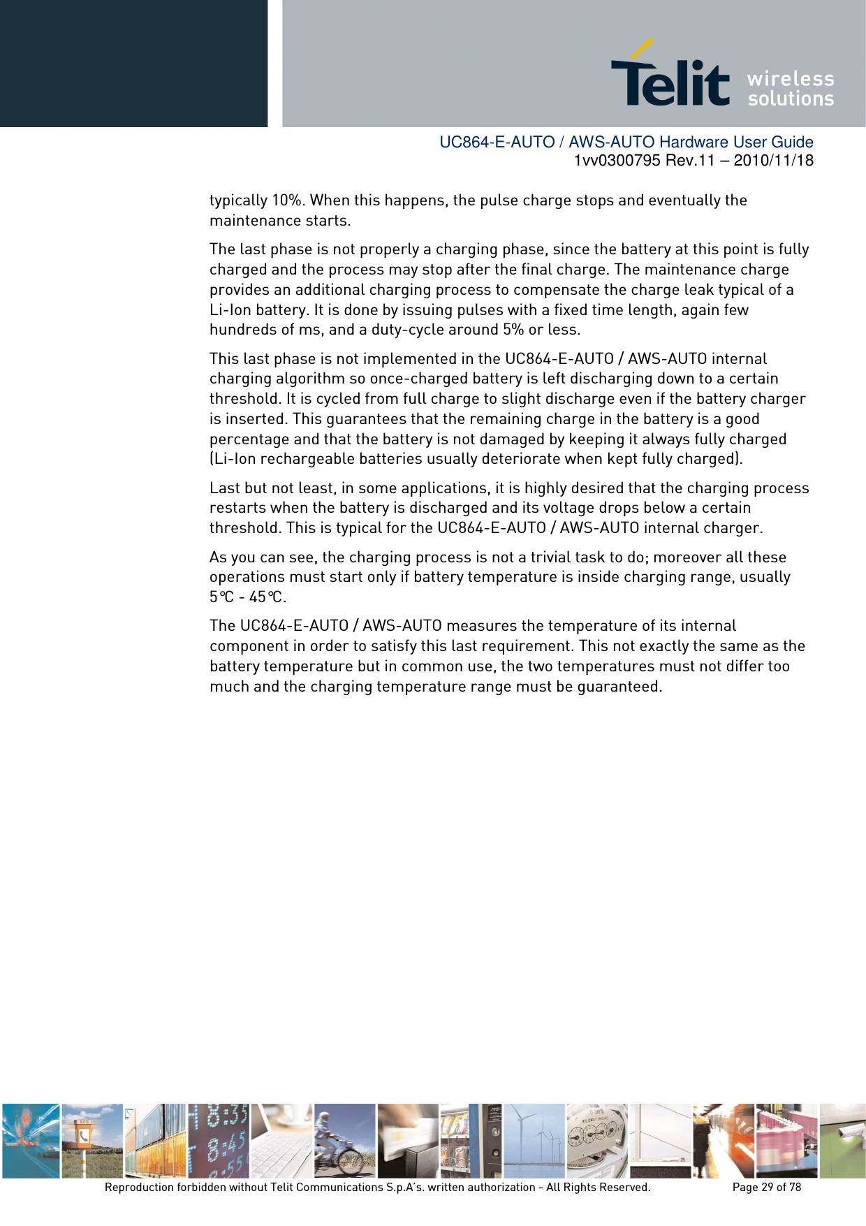        UC864-E-AUTO / AWS-AUTO Hardware User Guide 1vv0300795 Rev.11 – 2010/11/18     Reproduction forbidden without Telit Communications S.p.A’s. written authorization - All Rights Reserved.    Page 29 of 78  typically 10%. When this happens, the pulse charge stops and eventually the maintenance starts. The last phase is not properly a charging phase, since the battery at this point is fully charged and the process may stop after the final charge. The maintenance charge provides an additional charging process to compensate the charge leak typical of a Li-Ion battery. It is done by issuing pulses with a fixed time length, again few hundreds of ms, and a duty-cycle around 5% or less. This last phase is not implemented in the UC864-E-AUTO / AWS-AUTO internal charging algorithm so once-charged battery is left discharging down to a certain threshold. It is cycled from full charge to slight discharge even if the battery charger is inserted. This guarantees that the remaining charge in the battery is a good percentage and that the battery is not damaged by keeping it always fully charged (Li-Ion rechargeable batteries usually deteriorate when kept fully charged). Last but not least, in some applications, it is highly desired that the charging process restarts when the battery is discharged and its voltage drops below a certain threshold. This is typical for the UC864-E-AUTO / AWS-AUTO internal charger. As you can see, the charging process is not a trivial task to do; moreover all these operations must start only if battery temperature is inside charging range, usually 5°C - 45°C. The UC864-E-AUTO / AWS-AUTO measures the temperature of its internal component in order to satisfy this last requirement. This not exactly the same as the battery temperature but in common use, the two temperatures must not differ too much and the charging temperature range must be guaranteed.   