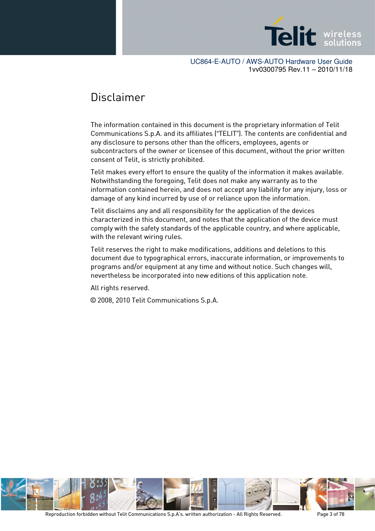        UC864-E-AUTO / AWS-AUTO Hardware User Guide 1vv0300795 Rev.11 – 2010/11/18     Reproduction forbidden without Telit Communications S.p.A’s. written authorization - All Rights Reserved.    Page 3 of 78  Disclaimer  The information contained in this document is the proprietary information of Telit Communications S.p.A. and its affiliates (“TELIT”). The contents are confidential and any disclosure to persons other than the officers, employees, agents or subcontractors of the owner or licensee of this document, without the prior written consent of Telit, is strictly prohibited. Telit makes every effort to ensure the quality of the information it makes available. Notwithstanding the foregoing, Telit does not make any warranty as to the information contained herein, and does not accept any liability for any injury, loss or damage of any kind incurred by use of or reliance upon the information. Telit disclaims any and all responsibility for the application of the devices characterized in this document, and notes that the application of the device must comply with the safety standards of the applicable country, and where applicable, with the relevant wiring rules. Telit reserves the right to make modifications, additions and deletions to this document due to typographical errors, inaccurate information, or improvements to programs and/or equipment at any time and without notice. Such changes will, nevertheless be incorporated into new editions of this application note. All rights reserved. © 2008, 2010 Telit Communications S.p.A.  