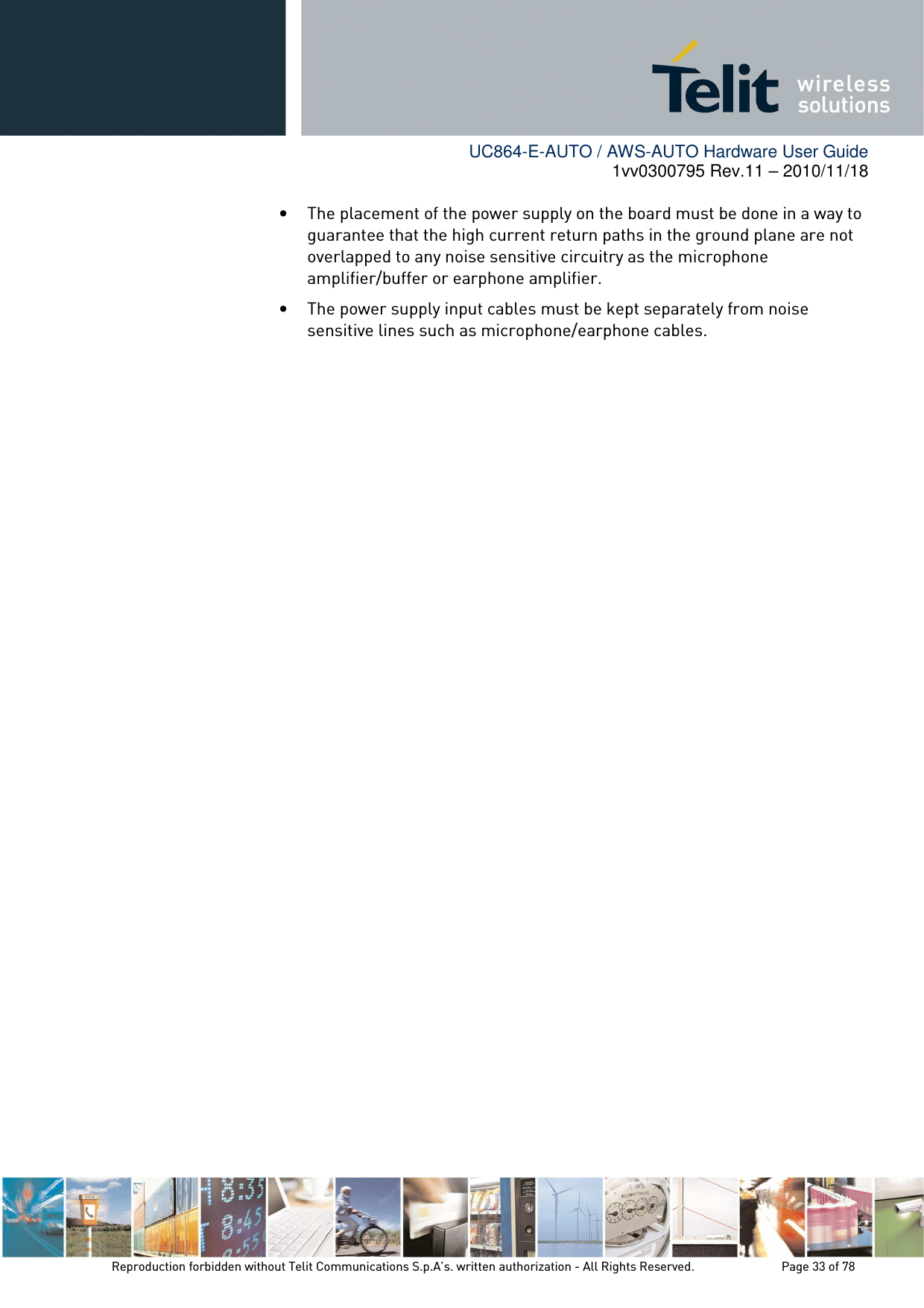        UC864-E-AUTO / AWS-AUTO Hardware User Guide 1vv0300795 Rev.11 – 2010/11/18     Reproduction forbidden without Telit Communications S.p.A’s. written authorization - All Rights Reserved.    Page 33 of 78  • The placement of the power supply on the board must be done in a way to guarantee that the high current return paths in the ground plane are not overlapped to any noise sensitive circuitry as the microphone amplifier/buffer or earphone amplifier. • The power supply input cables must be kept separately from noise sensitive lines such as microphone/earphone cables. 