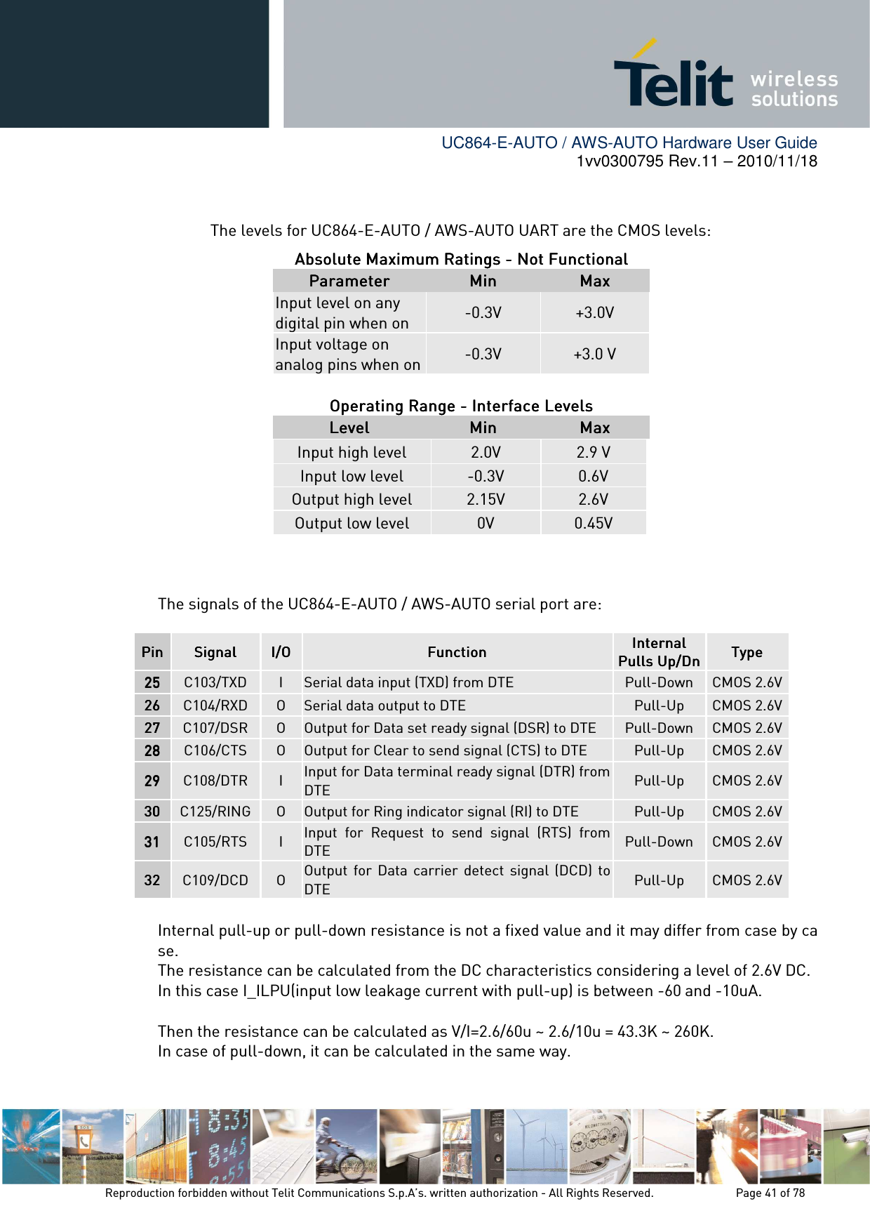        UC864-E-AUTO / AWS-AUTO Hardware User Guide 1vv0300795 Rev.11 – 2010/11/18     Reproduction forbidden without Telit Communications S.p.A’s. written authorization - All Rights Reserved.    Page 41 of 78   The levels for UC864-E-AUTO / AWS-AUTO UART are the CMOS levels: Absolute Maximum Ratings Absolute Maximum Ratings Absolute Maximum Ratings Absolute Maximum Ratings ----    Not FunctionalNot FunctionalNot FunctionalNot Functional    ParameterParameterParameterParameter     MinMinMinMin     MaxMaxMaxMax    Input level on any digital pin when on  -0.3V  +3.0V Input voltage on analog pins when on -0.3V  +3.0 V  Operating Range Operating Range Operating Range Operating Range ----    Interface Interface Interface Interface LLLLevelsevelsevelsevels    LevelLevelLevelLevel     MinMinMinMin     MaxMaxMaxMax    Input high level  2.0V  2.9 V Input low level  -0.3V  0.6V Output high level  2.15V  2.6V Output low level  0V  0.45V   The signals of the UC864-E-AUTO / AWS-AUTO serial port are:   Internal pull-up or pull-down resistance is not a fixed value and it may differ from case by case. The resistance can be calculated from the DC characteristics considering a level of 2.6V DC. In this case I_ILPU(input low leakage current with pull-up) is between -60 and -10uA.  Then the resistance can be calculated as V/I=2.6/60u ~ 2.6/10u = 43.3K ~ 260K. In case of pull-down, it can be calculated in the same way. PinPinPinPin    SignalSignalSignalSignal  I/OI/OI/OI/O  FunctionFunctionFunctionFunction  InternalInternalInternalInternal    Pulls Up/DnPulls Up/DnPulls Up/DnPulls Up/Dn TypeTypeTypeType    25252525    C103/TXD  I  Serial data input (TXD) from DTE   Pull-Down  CMOS 2.6V 26262626    C104/RXD  O  Serial data output to DTE   Pull-Up  CMOS 2.6V 27272727    C107/DSR  O  Output for Data set ready signal (DSR) to DTE  Pull-Down  CMOS 2.6V 28282828    C106/CTS  O  Output for Clear to send signal (CTS) to DTE   Pull-Up  CMOS 2.6V 29292929    C108/DTR  I Input for Data terminal ready signal (DTR) from DTE    Pull-Up  CMOS 2.6V 30303030    C125/RING O  Output for Ring indicator signal (RI) to DTE   Pull-Up  CMOS 2.6V 31313131    C105/RTS  I Input  for  Request  to  send  signal  (RTS)  from DTE   Pull-Down  CMOS 2.6V 32323232    C109/DCD  O Output  for  Data  carrier  detect  signal  (DCD) to DTE   Pull-Up  CMOS 2.6V 