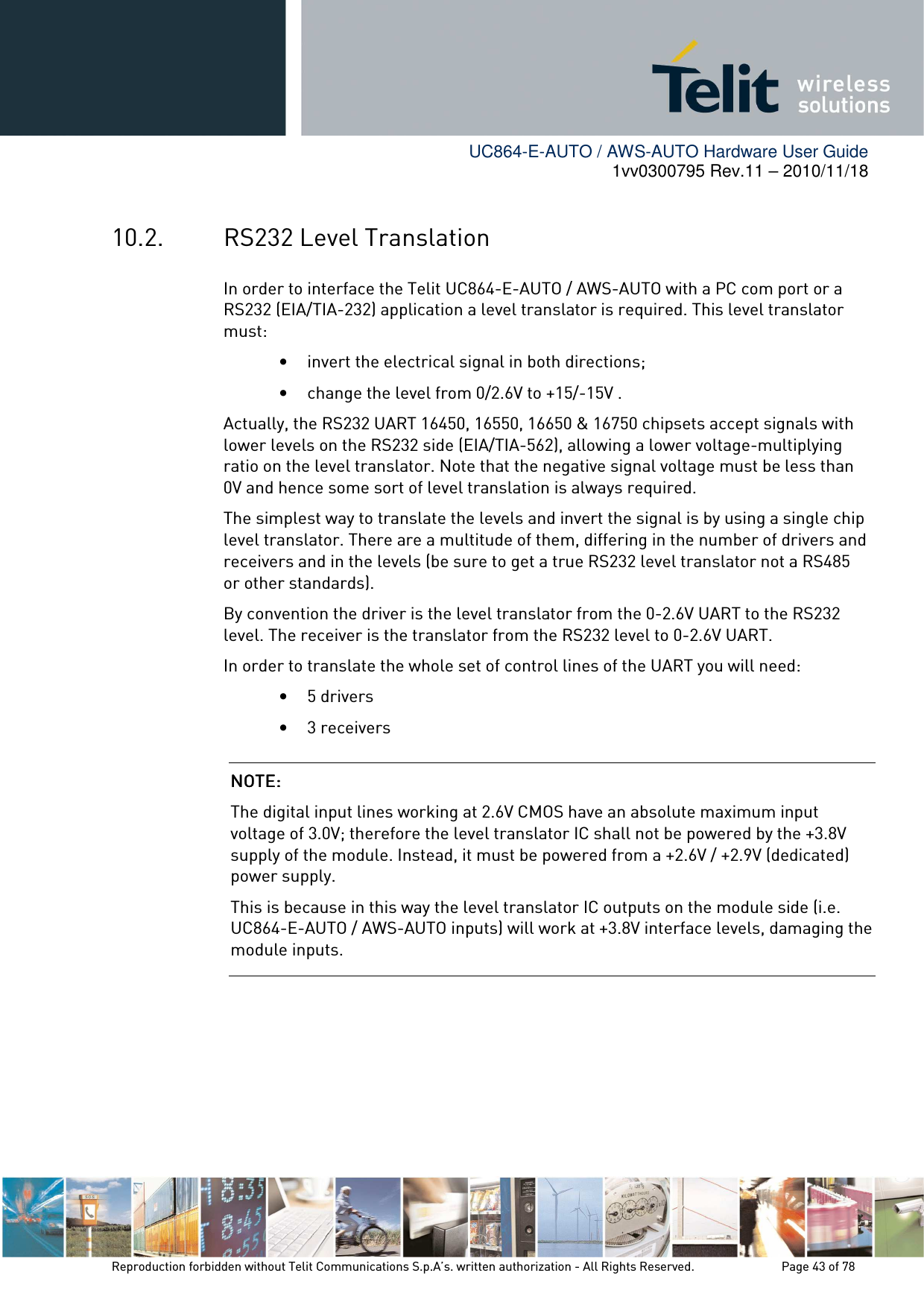        UC864-E-AUTO / AWS-AUTO Hardware User Guide 1vv0300795 Rev.11 – 2010/11/18     Reproduction forbidden without Telit Communications S.p.A’s. written authorization - All Rights Reserved.    Page 43 of 78  10.2. RS232 Level Translation In order to interface the Telit UC864-E-AUTO / AWS-AUTO with a PC com port or a RS232 (EIA/TIA-232) application a level translator is required. This level translator must: • invert the electrical signal in both directions; • change the level from 0/2.6V to +15/-15V . Actually, the RS232 UART 16450, 16550, 16650 &amp; 16750 chipsets accept signals with lower levels on the RS232 side (EIA/TIA-562), allowing a lower voltage-multiplying ratio on the level translator. Note that the negative signal voltage must be less than 0V and hence some sort of level translation is always required.  The simplest way to translate the levels and invert the signal is by using a single chip level translator. There are a multitude of them, differing in the number of drivers and receivers and in the levels (be sure to get a true RS232 level translator not a RS485 or other standards). By convention the driver is the level translator from the 0-2.6V UART to the RS232 level. The receiver is the translator from the RS232 level to 0-2.6V UART. In order to translate the whole set of control lines of the UART you will need: • 5 drivers • 3 receivers  NOTE: NOTE: NOTE: NOTE:     The digital input lines working at 2.6V CMOS have an absolute maximum input voltage of 3.0V; therefore the level translator IC shall not be powered by the +3.8V supply of the module. Instead, it must be powered from a +2.6V / +2.9V (dedicated) power supply. This is because in this way the level translator IC outputs on the module side (i.e. UC864-E-AUTO / AWS-AUTO inputs) will work at +3.8V interface levels, damaging the module inputs. 