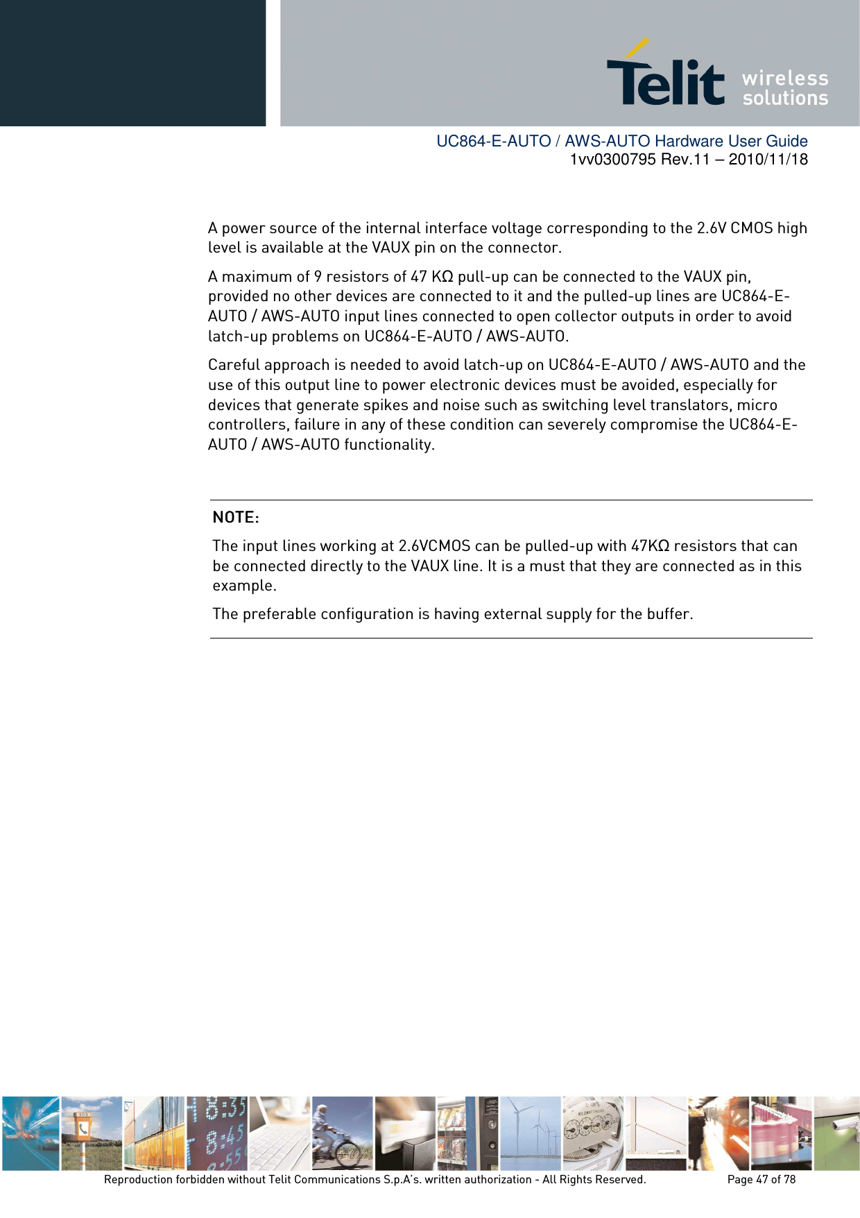        UC864-E-AUTO / AWS-AUTO Hardware User Guide 1vv0300795 Rev.11 – 2010/11/18     Reproduction forbidden without Telit Communications S.p.A’s. written authorization - All Rights Reserved.    Page 47 of 78   A power source of the internal interface voltage corresponding to the 2.6V CMOS high level is available at the VAUX pin on the connector.  A maximum of 9 resistors of 47 KΩ pull-up can be connected to the VAUX pin, provided no other devices are connected to it and the pulled-up lines are UC864-E-AUTO / AWS-AUTO input lines connected to open collector outputs in order to avoid latch-up problems on UC864-E-AUTO / AWS-AUTO. Careful approach is needed to avoid latch-up on UC864-E-AUTO / AWS-AUTO and the use of this output line to power electronic devices must be avoided, especially for devices that generate spikes and noise such as switching level translators, micro controllers, failure in any of these condition can severely compromise the UC864-E-AUTO / AWS-AUTO functionality.           NOTE: NOTE: NOTE: NOTE:     The input lines working at 2.6VCMOS can be pulled-up with 47KΩ resistors that can be connected directly to the VAUX line. It is a must that they are connected as in this example.  The preferable configuration is having external supply for the buffer. 