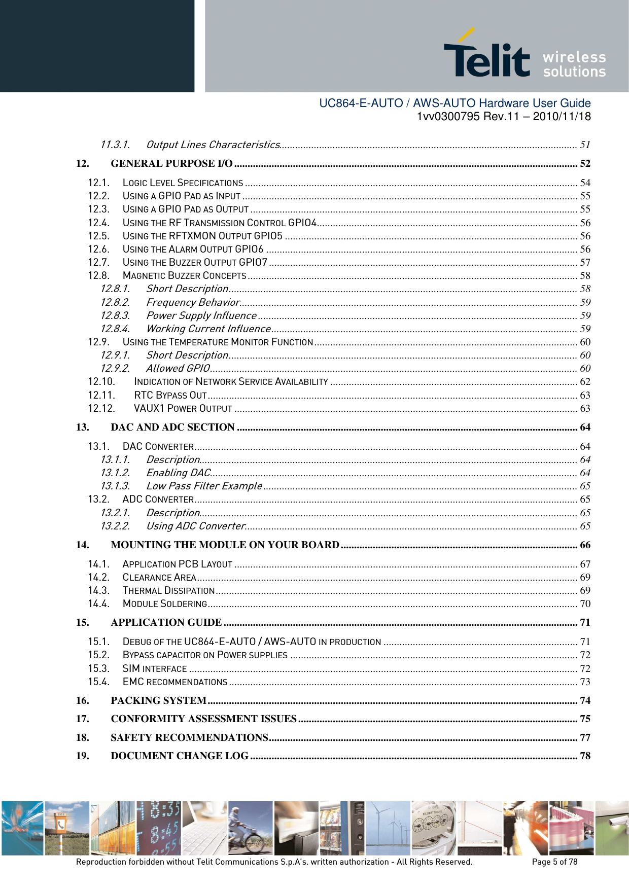        UC864-E-AUTO / AWS-AUTO Hardware User Guide 1vv0300795 Rev.11 – 2010/11/18     Reproduction forbidden without Telit Communications S.p.A’s. written authorization - All Rights Reserved.    Page 5 of 78  11.3.1. Output Lines Characteristics................................................................................................................ 51 12. GENERAL PURPOSE I/O ................................................................................................................................. 52 12.1. LOGIC LEVEL SPECIFICATIONS ............................................................................................................................. 54 12.2. USING A GPIO PAD AS INPUT .............................................................................................................................. 55 12.3. USING A GPIO PAD AS OUTPUT ........................................................................................................................... 55 12.4. USING THE RF TRANSMISSION CONTROL GPIO4 .................................................................................................. 56 12.5. USING THE RFTXMON OUTPUT GPIO5 .............................................................................................................. 56 12.6. USING THE ALARM OUTPUT GPIO6 ..................................................................................................................... 56 12.7. USING THE BUZZER OUTPUT GPIO7 .................................................................................................................... 57 12.8. MAGNETIC BUZZER CONCEPTS ............................................................................................................................ 58 12.8.1. Short Description ................................................................................................................................... 58 12.8.2. Frequency Behavior ............................................................................................................................... 59 12.8.3. Power Supply Influence ........................................................................................................................ 59 12.8.4. Working Current Influence ................................................................................................................... 59 12.9. USING THE TEMPERATURE MONITOR FUNCTION ................................................................................................... 60 12.9.1. Short Description ................................................................................................................................... 60 12.9.2. Allowed GPIO .......................................................................................................................................... 60 12.10. INDICATION OF NETWORK SERVICE AVAILABILITY ............................................................................................. 62 12.11. RTC BYPASS OUT ........................................................................................................................................... 63 12.12. VAUX1 POWER OUTPUT ................................................................................................................................. 63 13. DAC AND ADC SECTION ................................................................................................................................ 64 13.1. DAC CONVERTER ................................................................................................................................................ 64 13.1.1. Description .............................................................................................................................................. 64 13.1.2. Enabling DAC .......................................................................................................................................... 64 13.1.3. Low Pass Filter Example ...................................................................................................................... 65 13.2. ADC CONVERTER ................................................................................................................................................ 65 13.2.1. Description .............................................................................................................................................. 65 13.2.2. Using ADC Converter ............................................................................................................................. 65 14. MOUNTING THE MODULE ON YOUR BOARD ......................................................................................... 66 14.1. APPLICATION PCB LAYOUT ................................................................................................................................. 67 14.2. CLEARANCE AREA ............................................................................................................................................... 69 14.3. THERMAL DISSIPATION ........................................................................................................................................ 69 14.4. MODULE SOLDERING ........................................................................................................................................... 70 15. APPLICATION GUIDE ..................................................................................................................................... 71 15.1. DEBUG OF THE UC864-E-AUTO / AWS-AUTO IN PRODUCTION ......................................................................... 71 15.2. BYPASS CAPACITOR ON POWER SUPPLIES ............................................................................................................ 72 15.3. SIM INTERFACE .................................................................................................................................................. 72 15.4. EMC RECOMMENDATIONS ................................................................................................................................... 73 16. PACKING SYSTEM ........................................................................................................................................... 74 17. CONFORMITY ASSESSMENT ISSUES ......................................................................................................... 75 18. SAFETY RECOMMENDATIONS .................................................................................................................... 77 19. DOCUMENT CHANGE LOG ........................................................................................................................... 78 