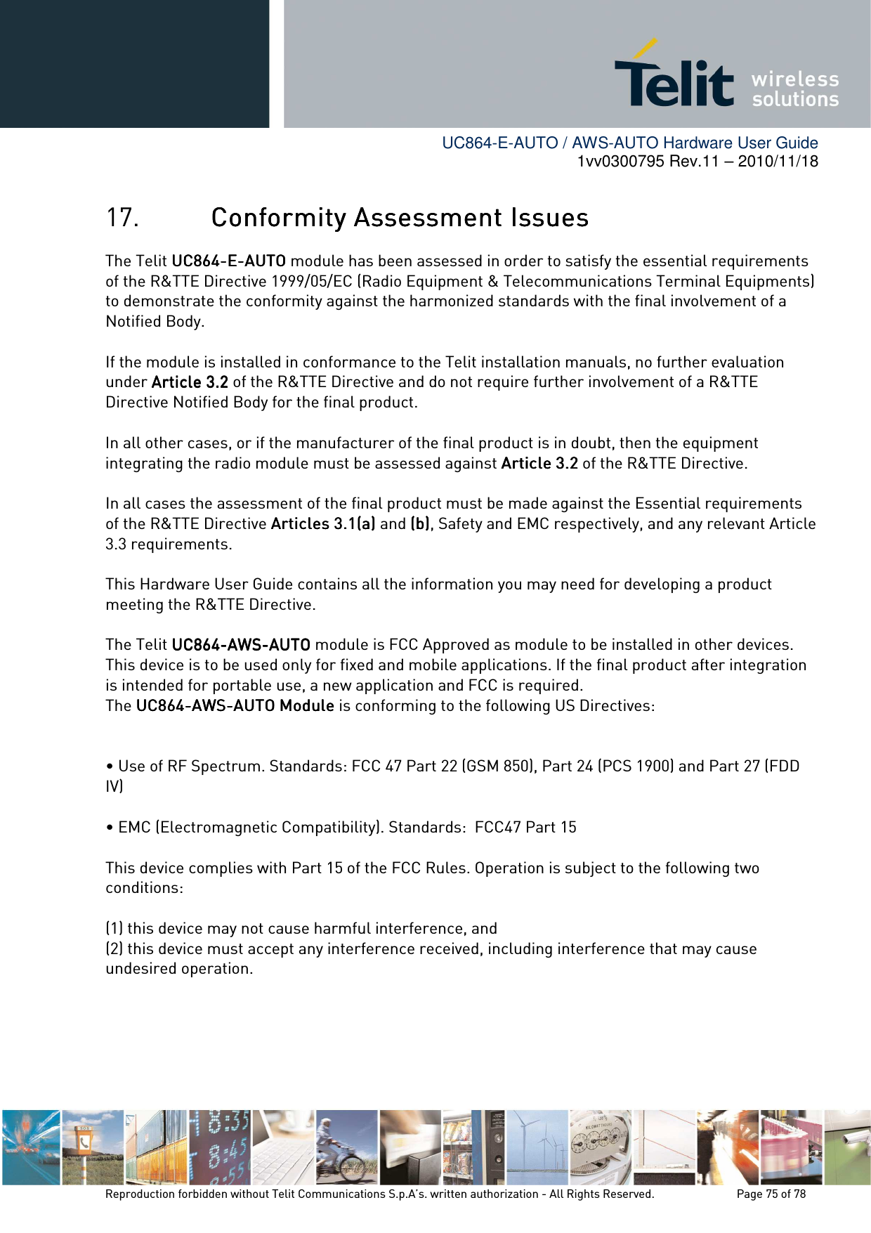        UC864-E-AUTO / AWS-AUTO Hardware User Guide 1vv0300795 Rev.11 – 2010/11/18     Reproduction forbidden without Telit Communications S.p.A’s. written authorization - All Rights Reserved.    Page 75 of 78  17. Conformity Assessment IssuesConformity Assessment IssuesConformity Assessment IssuesConformity Assessment Issues    The Telit UC864UC864UC864UC864----EEEE----AUTOAUTOAUTOAUTO module has been assessed in order to satisfy the essential requirements of the R&amp;TTE Directive 1999/05/EC (Radio Equipment &amp; Telecommunications Terminal Equipments) to demonstrate the conformity against the harmonized standards with the final involvement of a Notified Body.  If the module is installed in conformance to the Telit installation manuals, no further evaluation under Article 3.2Article 3.2Article 3.2Article 3.2 of the R&amp;TTE Directive and do not require further involvement of a R&amp;TTE Directive Notified Body for the final product.  In all other cases, or if the manufacturer of the final product is in doubt, then the equipment integrating the radio module must be assessed against Article 3.2Article 3.2Article 3.2Article 3.2 of the R&amp;TTE Directive.  In all cases the assessment of the final product must be made against the Essential requirements of the R&amp;TTE Directive Articles 3.1(a)Articles 3.1(a)Articles 3.1(a)Articles 3.1(a) and (b)(b)(b)(b), Safety and EMC respectively, and any relevant Article 3.3 requirements.  This Hardware User Guide contains all the information you may need for developing a product meeting the R&amp;TTE Directive.  The Telit UC864UC864UC864UC864----AWSAWSAWSAWS----AUTOAUTOAUTOAUTO module is FCC Approved as module to be installed in other devices. This device is to be used only for fixed and mobile applications. If the final product after integration is intended for portable use, a new application and FCC is required. The UC864UC864UC864UC864----AWSAWSAWSAWS----AUTOAUTOAUTOAUTO ModuleModuleModuleModule is conforming to the following US Directives:  • Use of RF Spectrum. Standards: FCC 47 Part 22 (GSM 850), Part 24 (PCS 1900) and Part 27 (FDD          IV) • EMC (Electromagnetic Compatibility). Standards:  FCC47 Part 15  This device complies with Part 15 of the FCC Rules. Operation is subject to the following two conditions:  (1) this device may not cause harmful interference, and (2) this device must accept any interference received, including interference that may cause undesired operation.      