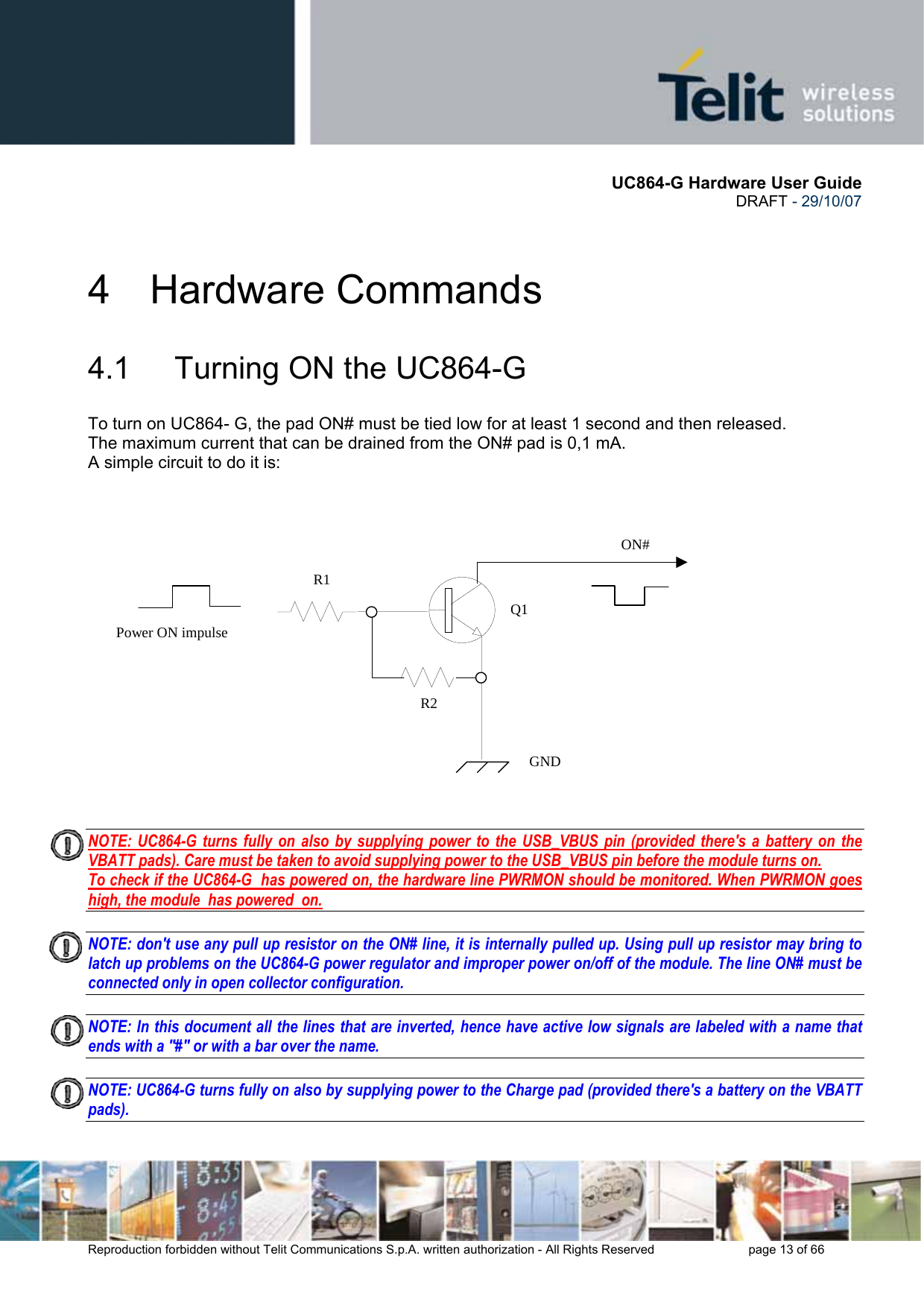       UC864-G Hardware User Guide  DRAFT - 29/10/07      Reproduction forbidden without Telit Communications S.p.A. written authorization - All Rights Reserved    page 13 of 66  4 Hardware Commands 4.1   Turning ON the UC864-G To turn on UC864- G, the pad ON# must be tied low for at least 1 second and then released. The maximum current that can be drained from the ON# pad is 0,1 mA. A simple circuit to do it is:     NOTE: UC864-G turns fully on also by supplying power to the USB_VBUS pin (provided there&apos;s a battery on the VBATT pads). Care must be taken to avoid supplying power to the USB_VBUS pin before the module turns on.  To check if the UC864-G  has powered on, the hardware line PWRMON should be monitored. When PWRMON goes high, the module  has powered  on.  NOTE: don&apos;t use any pull up resistor on the ON# line, it is internally pulled up. Using pull up resistor may bring to latch up problems on the UC864-G power regulator and improper power on/off of the module. The line ON# must be connected only in open collector configuration.  NOTE: In this document all the lines that are inverted, hence have active low signals are labeled with a name that ends with a &quot;#&quot; or with a bar over the name.  NOTE: UC864-G turns fully on also by supplying power to the Charge pad (provided there&apos;s a battery on the VBATT pads).    ON#Power ON impulse  GNDR1R2Q1